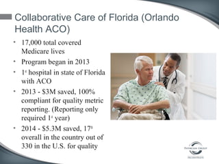 Collaborative Care of Florida (Orlando
Health ACO)
• 17,000 total covered
Medicare lives
• Program began in 2013
• 1st
hospital in state of Florida
with ACO
• 2013 - $3M saved, 100%
compliant for quality metric
reporting. (Reporting only
required 1st
year)
• 2014 - $5.3M saved, 17th
overall in the country out of
330 in the U.S. for quality
 