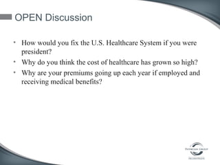 OPEN Discussion
• How would you fix the U.S. Healthcare System if you were
president?
• Why do you think the cost of healthcare has grown so high?
• Why are your premiums going up each year if employed and
receiving medical benefits?
 