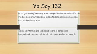 Yo Soy 132
Es un grupo de jóvenes que luchan por la democratización de
medios de comunicación y la libertad de opinión en México
con el objetivo que se
vea y se informe a la sociedad sobre el estado de
inseguridad, pobreza, violencia etc. que se vive en su país.
 