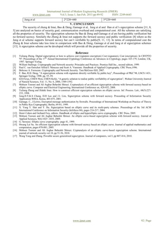 International Journal of Modern Engineering Research (IJMER)
                    www.ijmer.com          Vol.3, Issue.1, Jan-Feb. 2013 pp-89-92       ISSN: 2249-6645
            Jung et al                            2*220=440                              3*220=660
                                                        V. CONCLUSION
          The security of zheng & Imai, Bao & Deng, Gamage et al, Jung et al and Han et al.'s signcryption scheme [11, 8,
5] are analyzed on basics of security goal, communication overhead and computational cost. All the schemes are satisfying
all the properties of security. The signcryption schemes by Bao & Deng and Gamage et al are having public verification but
no forward secrecy. Similarly the Zheng & Imai not supports the forward secrecy and public verification [8] where as the
Jung et al scheme supports forward secrecy but can’t verifiable by public[9, 11, 13]. In terms of computational cost the
Zheng & Imai scheme take less time in comparison with Bao & Deng, Gamage et al and Jung et al signcryption schemes
[13]. A signcrypton scheme can be developed which will provide all the properties of security.

                                                              Reference
[1]    Yuliang Zheng. Digital signcryption or how to achieve cost (signature encryption) Cost (signature), Cost (encryption). In CRYPTO
       '97: Proceedings of the 17th Annual International Cryptology Conference on Advances in Cryptology, pages 165-179, London, UK,
       1997. Springer-Verlag.
[2]    William Stallings. Cryptography and Network security: Principles and Practices. Prentice Hall Inc., second edition, 1999.
[3]    Paul C. van Oorschot Alfred J. Menezes and Scott A. Vanstone. Handbook of Applied Cryptography. CRC Press,1996.
[4]    Behrouz A. Forouzan. Cryptography and Network Security. Tata McGraw-Hill, 2007.
[5]    F. Bao, R.H. Deng, “A signcryption scheme with signature directly verifiable by public key”, Proceedings of PKC’98, LNCS 1431,
       Springer-Verlag, 1998, pp. 55–59.
[6]    LEI Feiyu, CHEN Wen, CHEN Kefei, “A generic solution to realize public verifiability of signcryption”, Wuhan University Journal
       of Natural Sciences, Vol. 11, No. 6, 2006, 1589-1592.
[7]    Mohsen Toorani and Ali Asghar Beheshti Shirazi. Cryptanalysis of an efficient signcryption scheme with forward secrecy based on
       elliptic curve. Computer and Electrical Engineering, International Conference on, 428-432, 2008.
[8]    Yuliang Zheng and Hideki Imai. How to construct efficient signcryption schemes on elliptic curves. Inf. Process. Lett., 68(5):227-
       233, 1998.
[9]    Jung.H.Y,K.S Chang, D.H Lee and J.I. Lim, Signcryption scheme with forward secrecy. Proceeding of Information Security
       Application-WISA, Korea, 403-475, 2001.
[10]   Gamage, C., J.Leiwo, Encrypted message authentication by firewalls. Proceedings of International Workshop on Practice of Theory
       in Public Key Cryptography, Berlin, 69-81, 1999.
[11]   X. Yang Y. Han and Y. Hu. Signcryption based on elliptic curve and its multi-party schemes. Proceedings of the 3rd ACM
       International Conference on Information Security (InfoSecu 04), pages 216-217, 2004.
[12]   Henri Cohen and Gerhard Frey, editors. Handbook of elliptic and hyperelliptic curve cryptography. CRC Press, 2005.
[13]   Mohsen Toorani and Ali Asghar Beheshti Shirazi. An elliptic curve-based signcryption scheme with forward secrecy. Journal of
       Applied Sciences, 9(6):1025 -1035, 2009.
[14]   G. Seroussi. Elliptic curve cryptography. page 41, 1999.
[15]   Hwang Lai Su. An efficient signcryption scheme with forward secrecy based on elliptic curve. Journal of applied mathematics and
       computation, pages 870-881, 2005.
[16]   Mohsen Toorani and Ali Asghar Beheshti Shirazi. Cryptanalysis of an elliptic curve-based signcryption scheme. International
       journal of network security vol.10, pp 51-56, 2010.
[17]   Wang Yang and Zhang. Provable secure generalized signcryption. Journal of computers, vol.5, pp 807-814, 2010.




                                                           www.ijmer.com                                                       92 | Page
 