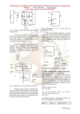 Meha Sharma, rewa Sharma / International Journal of Engineering Research and Applications
                  (IJERA)         ISSN: 2248-9622      www.ijera.com
                     Vol. 3, Issue 2, March -April 2013, pp.276-282

                                                                      din
                                          M                                  Fifo
 O                      P                                                                       dout
                                  F                                   rst
                                                                           (16 x 16)
                        F                                             Rd/w float
                                                                      r
                              L                                            notation
                              P
                              F
                                                         Fig 5: Realization of 16 x 16 fifo logic for
Fig. 3. Digital architecture realized for Wavelet        coefficient interface
Transformation
                                                                  The obtained detail coefficients are down
         Each wavelet coefficient is decomposed by       sampled by a factor of two to reduce the number of
a factor of 2 before passing it to the sample RAM.       computation inturn resulting in faster operation. To
The sample RAM is developed with 12 x 16                 realize the decimator operation comparator logic
location for holding the wavelet coefficient after       with a feedback memory element is designed as
every high pass filter output.                           shown below.

         The filter logics are realized using MAC(7)
(multiply and accumulate) operation where a
recursive addition, shifting and multiplication           clk
operation is performed to evaluate the output
coefficients. The recursive operation logic is as               Index
shown below.                                              rs    comparator
                                                          t                                   Index
           Filter                                                                             (i)
           coeffi-
           cients                                                                      Memory
           f(i)                                                                                        Down
                                                               Filtered                unit
                                                                                                       sampled
Input                                                     coefficient                                  coefficients
           Multiplier          Adder
coeffi-                                                  Fig 6: architecture for decimation by 2 logic

cients                                                   4. VHDL MODELING TO REALIZE DWT
x(i)                                                     The proposed system is realized using
                                           Convolve      VHDL language for it‟s functional definition. The
                                           d             HDL modeling(8) is carried out in top-down
                            Shifter                      approach with user defined package support for
                                           output        floating point operation and structural modeling for
                                           y(i)          recursive implementation of the filter bank logic.
                                                         For the realization a package is defined with user
                                                         defined record data type as
Fig 4 : Realization of recursive MAC operation
                                                         type real_single is record
          Before passing the data to filter bank the     sign : std_logic;
fifo logic realized stores the data in asynchronous
mode of operation, operating on the control signals      exp: std_logic_vector(3 downto 0); mantissa:
generated by the controller unit. On a read signal the   std_logic_vector(10 downto 0);
off-centered data is passed to the buffer logic. The     end record;
fifo logic is realized as shown below.
                                                         The floating notation is implemented using 16 bit
                                                         IEEE-754 standards as presented below.

                                                         Sign. (1)          Exp. (4)           Mantissa (11)


                                                                                                       278 | P a g e
 