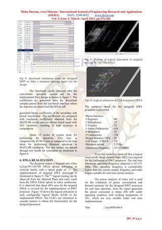 Meha Sharma, rewa Sharma / International Journal of Engineering Research and Applications
                   (IJERA)         ISSN: 2248-9622      www.ijera.com
                      Vol. 3, Issue 2, March -April 2013, pp.276-282




                                                          Fig 9: Routing of logical placement in targeted
                                                          (xc2vpx70-7-ff1704) FPGA




Fig 8: functional simulation result for designed
DWT on Aldec’s simulator showing input’s for the
design

         The functional results obtained after the
convolution operation carried out for the
implemented filter design is shown in figure 7. The
coefficients are generated from the discretized           Fig 10. Logical utilization of CLB in targeted FPGA
samples passed from the test-bench interface where
the stimulus are taken from the MATLAB                    The synthesis result for the designed DWT
                                                          processor is presented
generated binary coefficients of the secondary side
power transformer. The coefficients are compared          Macro Statistics
with resolution coefficients obtained from the            # Registers               : 49
MATLAB results and are almost found equal with            # Multiplexers            : 25
0.01 variations, resulting in high accuracy in            # Tristates               : 74
computation.                                              # Adders/Subtractors      : 618
                                                          # Multipliers             : 29
          About 15 cycles of system clock for             # Comparators             : 128
performing the operation. This time is                    Design Statistics # IOs   : 26
comparatively 85-90 % less as compared to the time        Cell Usage : # BELS       : 181
taken for performing filtration operation in              Minimum period            : 5.220ns
MATLAB simulation. The test vectors are passed            (Maximum Frequency        : 191.571MHz)
through test bench for simulation as illustrated in
figure 8.                                                           From the result it is observed that a logical
                                                          count of 181 Basic element logic (BEL) are required
6. FPGA REALIZATION                                       for the realization of DWT processor. The real time
          The designed system is targeted onto xilinx     Maximum operating frequency obtained is 191.571
xc2vpx70-7-ff1704 FPGA device belonging to                MHz. This operation frequency is considerably
virtex2p family with a speed grade of –7. The             higher than the current sample frequency and make
implementation of deigned DWT processor is                it more suitable for real time current analysis.
illustrated in figure 9. The(10) logical routing can be
observed from the obtained Place and route result                  The power analyzer of xilinx tool is used
form the FPGA Editor option in xilinx synthesizer.        for the evaluation of power consumption and
It is observed that about 40% area for the targeted       thermal summary for the designed DWT processor
FPGA is covered for the implementation of DWT             for real time operation. from the report generated
processor. Figure 10 shows the logical utilization in     the power consumed is about 204 mW under
each configurable logical blocks (CLB) in the             operating condition with working temperature of
implemented FPGA. The CLB‟s are connected in              25C, which are very suitable under real time
cascade manner to obtain the functionality for the        implementation.
designed processor.
                                                          Part             : 2vp100ff1696-6



                                                                                                 281 | P a g e
 