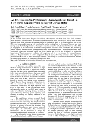 Lal Gopal Das et al. Int. Journal of Engineering Research and Application www.ijera.com
Vol. 3, Issue 5, Sep-Oct 2013, pp.229-234
www.ijera.com 229 | P a g e
An Investigation On Performance Characteristics of Radial In-
Flow Turbo-Expander with Backswept Curved Rotor
Lal Gopal Das1
, Pranab Samanta2
And Naresh Chandra Murmu3
1
(PPE, CSIR- Central Mechanical Engineering Research Institute, M.G. Avenue, Durgapur -713209
2
(SET, CSIR- Central Mechanical Engineering Research Institute, M.G. Avenue, Durgapur -713209
3
(SET, CSIR- Central Mechanical Engineering Research Institute, M.G. Avenue, Durgapur -713209
ABSTRACT
In this research, results of the designed radial inflow turbo-expander with back swept curve blade rotor have
been presented. The spiral casing is designed considering constant mean flow velocity and the areas of cross-
sections of the spiral casing are decreased gradually by reducing the width of the flow areas from inlet to end.
The rotor is shrouded to cope up with centrifugal as well as bending load on the vanes of the rotor and avoid
energy losses due to the tip clearance. The degree of reaction is selected as 0.25 in contrast to usual value of 0.5
at design point on the consideration of absolute velocity of air at nozzle exit needs to be higher than the rotor tip
speed. The rotor shaft assembly is supported by externally pressured air bearing. The turbine with coupled brake
centrifugal compressor, aerostatic radial and thrust bearing and test rig are developed for conducting
experiments. The experiments are conducted with compressed cold air by varying mass flow rates and pressure
ratios. At the pressure ratio of 1.6 the temperature drop of 12.5o
C of flowing air across turbo expander is
achieved and 41% total to static efficiency is obtained. The findings of exhaustive experimentation with the
developed turbo expander are illustrated in details in this paper.
Keywords: Air bearing, turbo expander, shrouded rotor, temperature drop
I. INTRODUCTION
In the recent years, a keen interest has been
observed among the researchers in the field of high
speed small turbo machines. A significant research
work has also been carried out with single stage radial
inflow turbo expanders (turbines). Certainly, radial
inflow turbines dominate over axial flow turbines
when the fields of interests are decentralized small
power (less than 50 kW) generation, environment
control of aircraft, solar thermal power generation,
Organic Rankine Cycle, cryogenic refrigeration etc.
This is because of machine’s simplicity in
construction, compactness and high expansion ratio
(~8:1) in single stage [1]. On the other hand, small
turbo-expander running at very high speed creates a
series of difficulties including design, fabrication,
dynamic balancing of rotating system, supporting rotor
assembly by bearing and certainly operation of the
system [2].
The radial inflow turbines are mostly found
with un-shrouded radial vane rotors owing to ease of
manufacturing and considering the strength of vanes
against centrifugal stress. The fluid flow through open
impellers is strongly influenced by secondary flow
phenomena of tip clearance space between rotor and
casing [3]. It deteriorates the performance
characteristics due to dissipation of energy by
secondary flow phenomena arising from tip clearance.
The information on the design methodology
of radial inflow turbine is available in open literature
and in the textbook on turbo machines [4-6]. Design
and estimation of performance characteristics of radial
inflow turbines with radial bladed rotors have been
reported in the literature [7–12]. The information on
experimental findings of radial vane inflow turbines is
also available in open literature. Hiett and Johnston
[13] investigated experimentally the effect of major
design parameters such as nozzle angle, tip width of
the rotor, rotor size and shape on the performance of
the turbine. Cho et al. [14] explored the feasibility of
the utilization of small turbo expander as a substitute
of expansion valves of refrigerator or air-conditioner
and capturing the waste energy in throttling process.
Doran et al. [15] experimentally correlated shroud
radius and incidence angle at rotor entry for the radial
turbine. Hayami et al. [16] investigated the effect of
nozzle tip clearance on the performance of radial flow
turbine. They found experimentally that efficiency
decreases with the nozzle clearance and it is further
magnified with increased blade loading due to less
number of vanes in rotor.
The rotor is often designed in aforementioned
radial inflow turbines such that specific work done by
the fluid to the rotor is equal to square of the blade tip
velocity (u). Consequently, blade tip velocity needs to
be very high to deliver the higher specific work, but
the induced centrifugal stress in blade materials
imposes the limit of maximum operating speed.
Moreover, the development of such high speed thrust
as well as radial bearing remains a challenging issue
RESEARCH ARTICLE OPEN ACCESS
 