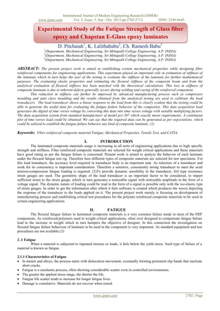 www.ijmer.com

International Journal of Modern Engineering Research (IJMER)
Vol. 3, Issue. 5, Sep - Oct. 2013 pp-2702-2712
ISSN: 2249-6645

Experimental Study of the Fatigue Strength of Glass fiber
epoxy and Chapstan E-Glass epoxy laminates
D. Pitchaiah1, K. Lalithababu2, Ch. Ramesh Babu3
1

(Department, Mechanical Engineering, Sri Mittapalli College Engineering, A.P. INDIA)
(Department, Mechanical Engineering, Sri Mittapalli College Engineering, A.P. INDIA)
3
(Department, Mechanical Engineering, Sri Mittapalli College Engineering, A.P. INDIA)
2

of (16 Bold)

ABSTRACT: The present project work is aimed at establishing certain mechanical properties while designing fiber
reinforced components for engineering applications. This experiment played an important role in estimation of stiffness of
the laminate which in turn helps the user of the testing to evaluate the stiffness of the laminate for further mathematical
purposes. The evaluating elastic properties and estimating the flexural stiffness of the composite beam and from the
analytical evaluation of flexural stiffness has been matched with the theoretical calculations. This loss in stiffness of
composite laminate is due to inherent defects generally occurs during welding and curing of the reinforced component.
This reduction in stiffness can further be improved by advanced manufacturing process such as compressor
moulding and auto clave moulding and the results obtained from the analytical testing are used to calibrate the load
transducers. The load transducer shows a linear response to the load from this is clearly evident that the testing could be
able to generate the useful data for evaluating the fatigue failure behavior of the composites. This data acquisition load
generates the digital of time verses voltage by converting this data into time verses voltage with suitable multiplying factors.
The data acquisition system from standard manufacturer of model pci-207 which exactly meets requirements. A continuous
plot of time verses load could be obtained. We can say that the required data can be generated as per expectations, which
could be utilized to establish the fatigue failure behavior any kind of composite laminate. (1)

Keywords: Fiber reinforced composite material Fatigue, Mechanical Properties, Tensile Test, and CATIA.
I.

INTRODUCTION

The laminated composite materials usage is increasing in all sorts of engineering applications due to high specific
strength and stiffness. Fiber reinforced composite materials are selected for weight critical applications and these materials
have good rating as per the fatigue failure is concerned. Present work is aimed to analyze the behavior of each laminate
under the flexural fatigue test rig. Therefore here different types of composite materials are selected for test specimens. For
this load transducer, the accuracy level required in transducer body is an important task. As selection of a transducer and
work for its consistency is important consideration. Therefore a sensitive, consistently strong transducer to meet the axial
tension-compression fatigue loading is required. (2)To provide dynamic sensibility to the transducer, foil type resistance
strain gauges are used. The geometric shape of the load transducer is an important factor to be considered, to impart
sufficient strain to the strain gauge, which in turn generates a noticeable signal with noticeable amplitude in the form of a
voltage signal. The dynamic nature of loading could be read in the form of a signal is possible only with the iso-elastic type
of strain gauges. In order to get the information after which it fails software is created which produces the waves depicting
the response of the transducer to the loads applied on it. The present project work mainly is focusing on development of
manufacturing process and establishing critical test procedures for the polymer reinforced composite materials to be used in
certain engineering applications.

II.

FATIGUE

The flexural fatigue failure in laminated composite materials is a very common failure mode in most of the FRP
components. As reinforced polymers used in weight critical applications, often over designed to compensate fatigue failure
lead to the increase in weight which in turn hampers the objective of designer. In this connection the investigation on
flexural fatigue failure behaviour of laminate to be used in the component is very important. As standard equipment and test
procedures are not available.(3)
2 .1 Fatigue
When a material is subjected to repeated stresses or loads, it fails below the yield stress. Such type of failure of a
material is known as fatigue.
2.1.1 Characteristics of Fatigue
 In metals and alloys, the process starts with dislocation movement, eventually forming persistent slip bands that nucleate
short cracks.
 Fatigue is a stochastic process, often showing considerable scatter even in controlled environments.
 The greater the applied stress range, the shorter the life.
 Fatigue life scatter tends to increase for longer fatigue lives.
 Damage is cumulative. Materials do not recover when rested.
www.ijmer.com

2702 | Page

 