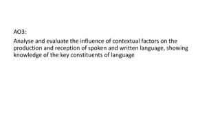 AO3:
Analyse and evaluate the influence of contextual factors on the
production and reception of spoken and written language, showing
knowledge of the key constituents of language