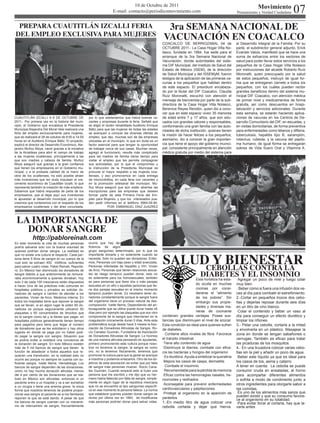 07
                                                                                 10 de Octubre de 2011                                                                    Movimiento
                                                                      E-mail: contacto@periodicomovimiento.com                                              Pensamiento y Verdad Ciudadana


 PREPARA CUAUTITLÁN IZCALLI FERIA                                                                          3ra SEMANA NACIONAL DE
DEL EMPLEO EXCLUSIVA PARA MUJERES                                                                         VACUNACIÓN EN COACALCO
                                                                                                          COACALCO DE BERRIOZABAL 04 de                     el Desarrollo Integral de la Familia. Por su
                                                                                                          OCTUBRE 2011.- La Casa Hogar Villa No-            parte, el subdirector general adjunto, Erick
                                                                                                          lasco, fundada en 1984, fue sede para el          Evaristo Valois, manifestó que se hace una
                                                                                                          arranque de la 3ra Semana Nacional de             suma de esfuerzos entre los sectores de
                                                                                                          Vacunación, donde autoridades del siste-          salud para poder llevar estos servicios a los
                                                                                                          ma DIF Municipal, del Instituto de Salud del      pequeños de la Casa Hogar Villa Nolasco
                                                                                                          Estado de México (ISEM), de la dirección          por instrucciones del alcalde Roberto Ruíz
                                                                                                          de Salud Municipal y del ISSEMyM, fueron          Moronatti, quien preocupado por la salud
                                                                                                          testigos de la aplicación de las primeras va-     de estos pequeños, instruyó de igual for-
                                                                                                          cunas a los pequeños que habitan dentro           ma que se entregaran carnets a todos los
                                                                                                          de este espacio. El presídium encabeza-           pequeños, con los cuáles pueden recibir
                                                                                                          do por la titular del DIF Coacalco, Claudia       grandes beneficios dentro del sistema mu-
                                                                                                          Ruíz Moronatti, escuchó con atención el           nicipal DIF Coacalco, con atención médica
                                                                                                          mensaje de bienvenida por parte de la sub-        de primer nivel y medicamentos de forma
                                                                                                          directora de la Casa Hogar Villa Nolasco,         gratuita, así como descuentos en hospi-
                                                                                                          Berenice Reyes Rendón, quien dio a cono-          talización y servicios adicionales. Durante
                                                                                                          cer que en este espacio viven 35 menores          esta semana, se estarán haciendo aplica-
CUAUTITLÁN IZCALLI A 6 DE OCTUBRE DE                 por lo que adelantamos que habrá buenas va-          de edad entre 7 y 17 años, que son edu-           ciones de vacunas en los Centros de De-
2011.- Por primera vez en la historia del muni-      cantes y empresas durante la feria. Señaló que       cados con grandes valores y responsables,         sarrollo Comunitario del DIF, en escuelas, y
cipio, el Gobierno que encabeza la Presidenta        se eligió el recién rehabilitado Auditorio Enrique   conformando una gran familia con las auto-        en visitas domiciliarias, de forma preventiva
Municipal Alejandra Del Moral Vela realizará una     Bátiz para que las mujeres de todas las edades       ridades de dicha institución, quienes tienen      para enfermedades como tétanos y difteria,
feria del empleo exclusivamente para mujeres,        se acerquen a conocer las diversas ofertas de
                                                                                                          la misión de hacer felices a los pequeños;        tuberculosis, hepatitis tipo B, sarampión,
que se realizará el 28 de octubre de 9:00 a 14:00    empleo, que dijo, muchas son de las empresas
horas en el Auditorio Enrique Bátiz. El proyecto,    ubicadas en el municipio, lo que sin duda es un      asimismo, dio a conocer la gran importan-         rotavirus, rubeola, y la vacuna del papilo-
explicó el director de Desarrollo Económico, Ale-    factor esencial para que tengan la oportunidad       cia que tiene el apoyo del gobierno munici-       ma humano; de igual forma se entregarán
jandro Muñoz Moya, nació gracias a la iniciativa     de trabajar cerca de sus casas. Muchas veces,        pal, consistente principalmente en atención       sobres de Vida Suero Oral y Vitamina A.
de la Alcaldesa para abrir el campo de trabajo       agregó el funcionario, resulta más complicado        médica gratuita por medio del sistema para
a las mujeres izcallenses, principalmente a las      para las madres de familia darse tiempo para
que son madres y cabeza de familia. Muñoz            visitar el empleo que les permita compaginar
Moya aseguró que gracias a la gran confianza         sus actividades, por lo que el compromiso y
que tienen los empresarios en el Gobierno mu-        la instrucción de la Presidenta Municipal es
nicipal, y a la probada calidad de la mano de        procurar el mayor respaldo a las mujeres izca-
obra de los izcallenses, ha sido posible atraer      llenses, y eso promovemos en cada entrega
más inversiones que sin duda impulsan el cre-        de microcréditos, en cada feria con vacantes y
cimiento económico de Cuautitlán Izcalli, lo que     en la promoción artesanal del municipio. Mu-
representa también la creación de más empleos.       ñoz Moya aseguró que aún están abiertas las
Sabemos que habrá respuesta de parte de los          inscripciones para las empresas que deseen
empresarios, que al dejar aquí sus inversiones       formar parte de esta Primera Feria del Em-
le apuestan al desarrollo municipal, por lo que      pleo para Mujeres, y que los interesados pue-
creemos que contaremos con el respaldo de los        den pedir informes en el teléfono 5864-09-84.
empresarios izcallenses y del área conurbada,                      POR: EMMANUEL DÍAZ JUAZREZ



 LA IMPORTANCIA DE
   DONAR SANGRE
            http://pabloreinah.com
En este momento la vida de muchas personas           ocurre que hay de-
podría salvarse solo con la buena voluntad de        ficiencia de algún




                                                                                                          SALUD Y BIENESTAR
quienes podrían donar sangre. La realidad es         grupo sanguíneo determinado, por lo que es
que no existe una cultura al respecto. Cada per-     importante donarla y no solamente cuando se
sona tiene 5 litros de sangre en su cuerpo de la     necesita. Solo no pueden ser donadores: Enfer-
                                                     mos, Personas con bajo peso y edad avanzada,

                                                                                                               CEBOLLAS CONTRA LA
cual solo se extraen 450 mililitros, suficientes
para salvar cuatro vidas. Pablo Reinah, Reporte-     Personas infectadas de hepatitis y VIH. Vivian

                                                                                                                                   DIABETES Y EL INSOMNIO
ro; En México han disminuido los donadores de        de Arco; Personas que tienen relaciones sexua-
sangre debido a que anteriormente se remune-         les de riesgo tampoco pueden donar, esto no
raba económicamente a quienes donaban, hoy           es solamente para los homosexuales, también                                  Esta hortaliza ha esta-   ·Agregar un poco de miel y luego colar
solo 3 de cada 100 mexicanos están dispuestos        es para personas que tiene dos o más parejas
a hacer Una de las prácticas más comunes en          sexuales en un año o aquellas personas que tie-
                                                                                                                                  do oculta en muchas       muy bien
hospitales públicos y privados es solicitar do-      ne dos parejas sexuales en el mismo momento                                  cocinas por consi-        · Beber como si fuera una infusión dos ve-
nadores de sangre a cambio de atender a los          tampoco pueden donar. Es necesario tener do-                                 derarse el “alimento      ces al día para combatir el estreñimiento.
pacientes. Vivian de Arco, Medicina Interna; En      nadores constantemente porque la sangre fuera                                de los pobres”. Sin       2.-Cortar en pequeños trozos dos cebo-
todos los hospitales tiene que reponer la sangre     del organismo tiene un proceso natural de des-                               embargo sus propie-       llas y dejarlas reposar durante seis días
que se llevan, si en algún lugar te piden 60 do-     composición. Ivette Neme; Dependiendo del an-
                                                                                                                                  dades y diversas ma-      en un litro de vino blanco.
nadores es porque seguramente utilizaron 60          ticoagulante que se utilice puede durar hasta 45
plaquetas o 60 concentrados de litrocitos que        días pero por ejemplo las plaquetas que son otro                             neras de cocinarse        ·Colar el contenido y beber un vaso al
es la sangre como tal y la tienes que pagar, en      componente de la sangre que intervienen en la        contienen grandes ventajas. Posee sus-            día para conseguir un efecto diurético y
hospitales públicos generalmente tienen tiempo       coagulación únicamente duran 5 días. Ante esta       tancias que disminuyen el nivel de azúcar.        limpiar los riñones.
para pagarlos pero tiene que llegar al número        problemática surge desde hace 5 meses la Aso-        Esta condición es ideal para quienes sufren       3.- Pelar una cebolla, cortarla a la mitad
de donadores que se les solicitaron y hay otros      ciación de Donadores Altruistas de Sangre. Ro-       de diabetes.                                      y envolverla en un plástico. Masajear la
lugares en donde se paga por no haber podi-          cío Canales Guzmán, Fundadora de Asociación
                                                     de Donadores Altruistas de Sangre; Lo hicimos
                                                                                                          · Contiene altos niveles de fibra. Favorece       zona en donde se tengan sabañones o
do pagar la sangre con sangre. Situación que
se podría evitar si existiera una conciencia de      de una manera altruista pensando en ayudarlas,       el tránsito intestinal.                           verrugas. También es eficaz para tratar
la donación de sangre. En todo México existen        primero promoviendo esta cultura porque noso-        ·Tiene alto contenido de agua                     las picaduras de los mosquitos.
más de 5 mil bancos de sangre que tienen la          tros no tenemos la sangre, la sangre es como         ·Disminuye la diarrea, combate con efica-         4.- En una licuadora colocar varias cebo-
función de abastecer a todos aquellos que re-        oro, no la tenemos físicamente, tenemos que          cia las bacterias y hongos del organismo          llas sin la piel y añadir un poco de agua.
quieran una transfusión, en la realidad esto no      promover la cultura para que la gente se acerque     · Es diurética Ayuda a sintetizar la queratina    ·Beber este líquido ya que es ideal para
ocurre así porque no siempre se cuenta con su-       a nosotros y podamos enlazarlos. Otro de los ob-
ficiente sangre. Ivette Neme, Hematóloga; Los        jetivos de esta asociación es evitar que por falta   ·Mejora los casos de caspa, dermatitis            los casos de tos, asma y catarro.
bancos de sangre dependen de las donaciones,         de sangre más personas mueran. Rocío Cana-           · Combate el insomnio                             A tener en cuenta: La cebolla se puede
como no hay mucha donación altruista, menos          les Guzmán; Cuando empecé esto si hubo una           · Recomendable para la pérdida de memoria         consumir cruda en ensaladas, al horno
del 4 por ciento de las donaciones que se rea-       persona que me escribió y me dijo que su her-        ·Eficaz contra las hemorragias nasales, he-       para acompañar diferentes alimentos
lizan en México son altruistas, entonces si un       mano había fallecido por falta de sangre, simple-    morroides y resfriados                            o sofrita a modo de condimento junto a
paciente entre a un hospital y va a ser sometido     mente en algún lugar de la república mexicana
                                                     que no se encuentre el tipo sanguíneo específi-
                                                                                                          ·Aconsejable para prevenir enfermedades           otros ingredientes para otorgarle sabor a
a un cirugía o tiene una anemia grave, la única
forma que nosotros tenemos de poderle propor-        co en ese momento la persona fallece. La norma       cardiovasculares y palpitaciones.                 las comidas.
cionar esa sangre al paciente es si los familiares   que establece quienes pueden donar sangre se         ·Protege al organismo en la aparición de          ·Es uno de los alimentos más sanos que
                                                     reviso por última vez en 1993, de modificarse        parásitos                                         pueden existir y que su consumo favore-
reponen la que se está dando. A pesar de que
                                                                                                                                                            ce al organismo en su totalidad.
los bancos de sangre cuentan con un mecanis-         más personas podrían donar para salvar vidas.        1.-En medio litro de agua colocar una             ·Para evitar llorar al cortarla, hay que la-
mo de intercambio de sangre, frecuentemente                                                               cebolla cortada y dejar que hierva.               varla antes
 