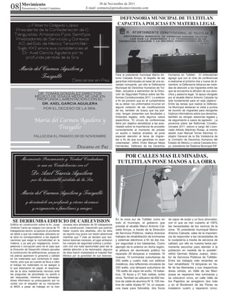 08        Movimiento                                                        30 de Noviembre de 2011
          Pensamiento y Verdad Ciudadana                           E-mail: contacto@periodicomovimiento.com


                                                                                                DEFENSORIA MUNICIPAL DE TULTITLAN
         J. Filiberto Delgado López                                                            CAPACITA A POLICIAS EN MATERIA LEGAL
    Presidente de la Confederación de C.
   Tianguistas, Artesanos Fijos, Semifijos,
    Prestadores de Servicios y Conexos
     A.C del Edo. de México Tenochtitlán
    Siglo XXI envía sus condolencias al
       Dr. Axel García Aguilera por la
         profunda pérdida de la Sra.


         María del Carmen Aguilera y
                   Trasgallo                                                                  Para el presidente municipal Marco An-
                                                                                              tonio Calzada Arroyo, el respeto de las
                                                                                                                                            Humanos en Tultitlán. El ombudsman
                                                                                                                                            agregó que con el ciclo de conferencias
                                                       Descanse en Paz                        garantías individuales es base de una so-     a realizarse el próximo dos y nueve de di-
                                                                                              ciedad incluyente, por ello la Defensoría     ciembre, la Defensoría refuerza las medi-
                                                                                              Municipal de Derechos Humanos de Tul-         das de atención a los migrantes entre las
                                                                                              titlán, actualiza a elementos de la Direc-    que se encuentra la difusión de sus dere-
                      DR. TOMÁS GONZÁLEZ DIRECTOR                                             ción de Seguridad Pública sobre las Re-       chos y asesoría legal, “el apoyo otorgado
                     MEDICO DE IZGAZA MEDIC SE UNE EN                                         formas Constitucionales 2011. Lo anterior     por el alcalde Marco Antonio Calzada ha
                      PROFUNDA LAMENTACIÓN CON EL                                             a fin de prevenir que en el cumplimiento      sido fundamental para en este objetivo”.
                        DR. AXEL GARCIA AGUILERA                                              de su deber, los uniformados incurran en      Entre las tareas que realiza la Defenso-
                                                                                              alguna violación de las modificaciones        ría Municipal destacan la visita a puntos
                        POR EL DECESO DE LA SRA.
                                                                                              de ley, también se busca que los poli-        de reunión de migrantes para otorgarles
                                                                                              cías, tengan presentes sus facultades y       trípticos informativos sobre sus derechos,
                                                                                              limitantes legales, ante algunos casos        también se otorgan asesorías legales y
                     María del Carmen Aguilera y                                              específicos. “El círculo de conferencias
                                                                                              tiene por objetivo sensibilizar a las auto-
                                                                                                                                            da seguimiento a casos de agresión. La
                                                                                                                                            ponencia sobre las Reformas Constitu-
                              Trasgallo                                                       ridades sobre la importancia de proceder
                                                                                              correctamente al momento de prestar
                                                                                                                                            cionales 2011, estuvo a cargo del Licen-
                                                                                                                                            ciado Alfredo Martínez Rosas, al evento
                                                                                              un auxilio o realizar arrestos; se pone       asistió Juan Manuel Torres Sánchez Vi-
                    FALLECIDA EL PASADO 29 DE NOVIEMBRE                                       especial atención al tema de migran-          sitador General de la 5ta Visitaduría de
                                                                                              tes a fin de que sus garantías no sean        la Comisión de Derechos Humanos del
                                                                                              violentadas”, refirió Víctor Manuel Mejía     Estado de México y Leticia Calzada Arro-
                                                           Descanse en Paz                    Hernández, Defensor de los Derechos           yo, presidenta del Sistema Municipal DIF.


                                                                                                 POR CALLES MAS ILUMINADAS,
          Movimiento Pensamiento y Verdad Ciudadana
                                                                                               TUTLTITLAN PONE MANOS A LA OBRA
                  se une en Condolencias con el
                   Dr. Axel García Aguilera
                   por la lamentable pérdida de la Sra
                                    .
          Maria del Carmen Aguilera y Trasgallo
              y deseándole un profundo y eterno descanso
                  y resignación a familiares y amigos

  SE DERRUMBA EDIFICIO DE CABLEVISION                                                         En la zona sur de Tultitlán como en
                                                                                              todo el municipio, el gobierno que
                                                                                                                                            de vapor de sodio y un foco ahorrador,
                                                                                                                                            con lo que se han cubierto al 100%
Edificio en construcción sobre la Av. Jorge    cionada obra alrededor de 50 trabajadores
                                                                                              preside el alcalde Marco Antonio Cal-         las necesidades de los vecinos de la
Jiménez Cantú se colapso con cerca de 15       de la construcción, trascendió que podrían
trabajadores dentro, al parecer el accidente   haber muerto dos albañiles, otro de ellos      zada Arroyo, a través de la Dirección         zona. “El presidente municipal Marco
se debió a que los materiales utilizados en    se reportó muy grave con lesión abdominal      de Servicios Públicos, realiza diversos       Antonio Calzada, sabe de la importan-
la obra no correspondieron a las especifi-     mientras que 7 más se declaró que reci-        trabajos de rehabilitación de luminarias      cia de responder a las necesidades de
caciones que exige la normatividad en la       bieron lesiones menores, al lugar arribaron    y sistemas eléctricos a fin de dar ma-        la ciudadanía a través de servicios de
materia, y ya sea por negligencia, incom-      los cuerpos de seguridad pública y protec-     yor seguridad a los habitantes. Como          calidad, por ello es nuestra tarea per-
petencia o corrupción pero es el caso que      ción civil con toda oportunidad para dar la    ejemplo de lo anterior en dicha región,       manente escuchar para atender a la
la Dirección de Desarrollo Urbano aprueba      debida atención a los lesionados, algunos      la jefatura de alumbrado público ha           población en medida de lo posible”,
la construcción de edificaciones, porque en    de ellos fueron trasladados al hospital Star   reparado 29 lámparas e instalado 16           refirió Germán Aldana Juárez, direc-
los planos aparecen lo grosores y calidad      Medica por la gravedad de sus lesiones.
                                                                                              nuevas; 10 luminarias suburbanas de           tor de Servicios Públicos de Tultitlán.
en los materiales que contempla el regla-
mento, pero que ya cuando se lleva a cabo                                                     250 watts y cuatro más con aditivos           Entre los trabajos más recientes se
el trabajo los materiales no se apegan a                                                      metálicos, dos reflectores circulares de      han rehabilitado 19 lámparas en Va-
lo que plasmaron en papel, el responsa-                                                       250 watts, una lámpara suburbana de           lle de las Alamedas y sus respectivas
ble de la obra visiblemente nervioso ante                                                     150 watts de vapor de sodio, 16 balas-        áreas verdes, en Valle de las Mari-
las preguntas de periodistas no acertó a                                                      tros, 16 focos y 21 foto celdas, entre        posas se repararon tres luminarias y
dar respuestas, mientras que lostrabaja-                                                      otros. También se utilizaron de 600 me-       se colocaron cinco, en calle Valle de
dores informaron su preocupación por no                                                       tros de cable de aluminio N° 8, 150 me-       los Pajaritos se arreglaron dos más
contar con el respaldo de su inscripción                                                      tros de cable dúplex N° 14, un soquet,        y en el Boulevard de las Flores se
al IMSS a pesar de trabajar en la men
                                                                                              una base para fotocelda, dos focos            instalaron cuatro y repararon cinco.
 