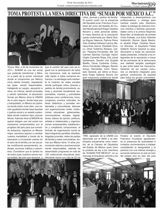 09
                                                              30 de Noviembre de 2011                                             Movimiento
                                                     E-mail: contacto@periodicomovimiento.com                          Pensamiento y Verdad Ciudadana



TOMA PROTESTA LA MESA DIRECTIVA DE “SUMAR POR MÉXICO A.C.”                      niños, jóvenes y padres de familia.    integrantes a desempeñarse con
                                                                                El evento contó con la presencia       profesionalismo y entrega para
                                                                                del Diputado local, Francisco Foun-    cambiar nuestro país. Asimismo
                                                                                tanet así como del Alcalde de Ciu-     realizo la entrega de diversos reco-
                                                                                dad Nezahualcóyotl Edgar Cesáreo       noci mientos a distintas personali-
                                                                                Navarro y otras personali dades,       dades como a la pintora Alejandra
                                                                                la mesa directiva de la asociación     Nava Neri, al destacado de portista
                                                                                quedo conformada por; María Tere-      Víctor Estrada, a la Actriz Gabriela
                                                                                sa Iñiguez Valencia, Patricia Pérez    Goldsmith, Ramón Ojeda Mestre,
                                                                                Soto, Esteban Dehesa Cuenca, Ma-       el alcalde Edgar Cesáreo Nava-
                                                                                riana Arias García, Elizabeth Oroz-    rro Sánchez, el Arquitecto Felipe
                                                                                co, Omar Gutiérrez Almaraz, Car-       Gallardo Tenorio expresó su agra-
                                                                                los Pastrana Fernández, Ma. Del        decimiento a todas las personali-
                                                                                Carmen Sánchez Carvajal, Héctor        dades presentes, invitando a los in-
                                                                                Virgilio Camarillo Rojas, Erik Josué   tegrantes de la asociación a hacer
                                                                                Santamaría, Sandra Lilia Quijada       de las promesas de la democracia
                                                                                Badillo, Oscar Contreras Cortez,       una realidad tangible paralograr
Toluca, Méx. a 30 de noviembre de       que el cambio del país solo se lo-      Arturo Fernández Villegas, Ramón       la paz entre todos los mexicanos,
                                                                                Arroyo Hernández como Secre-           haciendo de las causas comu-
2011.- SUMAR es una red social          grará con la participación de todos
                                                                                tario General, por último el Arqui-    nes un elemento integrador para
que pretende transformar a Méxi-        los mexicanos, este se realizará
                                                                                tecto Felipe Gallardo Tenorio con      generar condiciones de equidad
co a partir de la acción individual     más rápido si todos sumamos es-
                                                                                gran trayectoria profesional desde     para todos los grupos vulnerables.
donde el compromiso por México          fuerzos. La estrategia será median-
inicia siendo honesto, respetando       te la creación de redes sociales
las leyes, siendo responsables,         donde participen niños, jóvenes y
trabajando en equipo, apoyando a        padres de familia promoviendo va-
otros, sin criticas, siendo puntuales   lores y acciones socialmente res-
y siendo optimistas, la asociación      ponsables, eventos y actividades
Sumar por México tiene la VISION        públicas como conferencias, foros,
de un país seguro, donde haya paz       congresos, eventos culturales, ta-
y tranquilidad, un México sin pobre-    lleres didácticos y jornadas am-
za donde todos vivan bien, una na-      bientales y comunitarias, alianzas
ción igualitaria donde haya equidad     con organizaciones civiles, institu-
y justicia social y un estado susten-   ciones educativas, gobernantes,
table donde nuestros hijos crezcan      comunicadores sociales, legisla-
felices. Además tiene la MISION de      dores, líderes de opinión, políticos,
querer integrar una red social con      artistas e intelectuales y organiza-
mexicanos comprometidos con el          ciones empresariales establecien-
progreso del país para que suman-       do y cumpliendo compromisos, el
do esfuerzos, logremos un México        formato de organización social se
mejor, asimismo aspiran a cambiar       dará integrando pandillas infantiles,
nuestra mentalidad a través de la       brigadas juveniles, redes de padres     1996, egresado de la UNAM con          Finalizo el evento el Diputado
educación e inculcando valores en       de familia y redes comunitarias. Su-    diplomado por el INAH y se des-        Francisco Fountanet agradecien-
el seno de la familia y en las escue-   mar por México tiene 14 años pro-       empeña actualmente como miem-          do la presencia de autoridades e
las modificando pensamientos, ac-       moviendo valores y acciones social-     bro de la Cámara de Diputados          invitados conminándolos a trabajar
                                                                                del Estado de México quien tomo        combatiendo la desigualdad y la
titudes, acciones, hábitos y costum-    mente responsables, además ha
                                                                                la protesta de ley a los miembros      pobreza con una intensa sinergia y
bres. Consideran que el cambio es       desarrollado programas en más de
                                                                                de “SUMAR POR MÉXICO”, en su           sumando esfuerzos no solo en bien
de todos pues nosotros somos res-       120 instituciones educativas esta-
                                                                                mensaje el Arquitecto exhortó a los    del estado sino en bien del país
ponsables del país que tenemos, y       bleciendo nexos con más de 25 mil
 