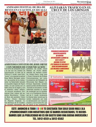 10 de Enero de 2011
                                                                     E-mail: contacto@periodicomovimiento.com
                                                                                                                                                              Movimiento
                                                                                                                                                 Pensamiento y Verdad Ciudadana      08
  ANIMADO FESTIVAL DE DIA DE                                                                     ALIVIARÁN TRÁFICO EN EL
 REYES EN CUAUTITLAN IZCALLI                                                                      CRUCE DE LOS GRINGOS
                                                                                                CUAUTITLÁN IZCALLI.- Atendiendo las              En los estudios, que han sido presenta dos
                                                                                                demandas de los izcallenses para mejorar         a los colonos, han participado las direccio-
                                                                                                su calidad de vida, y a fin de aliviar la car-   nes de Desarrollo Urbano, Obras Públicas
                                                                                                ga vehicular que se presenta en el cruce         y Tránsito Municipal, además de que un
                                                                                                de la Avenida Hidalgo, la Avenida Paseos         grupo de peritos se encargarán de hacer
                                                                                                del Bosque, y su continuación en Av. Cuau-       un seguimiento puntual de la obra para evi-
                                                                                                titlán Izcalli, en el conocido como el Cruce     tar afectaciones,y en caso de que se susci-
                                                                                                de los Gringos, el Gobierno del Estado de        ten, éstas se atiendan de inmediato. El Go-
                                                                                                México iniciará la construcción de un paso       bierno municipal ha estado en coordinación
                                                                                                deprimido que agilizará la circulación en        con el Gobierno del Estado de México, y
                                                                                                la zona. Ante esto, el Gobierno municipal        dependencias proveedoras de luz, teléfo-
                                                                                                comenzó desde el año pasado una serie            no, agua, gas y otros servicios, para que
                                                                                                de reuniones con los vecinos de la zonas         se realicen las adecuaciones de manera
                                                                                                aledañas, para informarles acerca del pro-       oportuna y se generen las menores moles-
                                                                                                yecto, que consistirá en un paso deprimi-        tias posibles a los vecinos. Además, para
                                                                                                do que conectará desde la Avenida Cuau-          garantizar la correcta señalización y fluidez
                                                                                                titlán Izcalli, a la altura de la gasolinera,    del tránsito durante el tiempo que duren
                                                                                                pasará por debajo de la Avenida Hidalgo,         las obras, la Subdirección de Tránsito Mu-
                                                                                                y saldrá 250 metros pasando la esquina           nicipal desplegará un operativo para agili-
                                                                                                del CADI, ya en la Avenida Paseos del            zar el paso de los vehículos por la zona,
                                                                                                Bosque. Las autoridades municipales han          además de garantizar que la señalización
                                                                                                realizado los estudios de diagnóstico de         e información de las rutas de desvío estén
                                                                                                las zonas, donde se han ubicado los frac-        perfectamente identificadas y visibles para
                                                                                                cionamientos, viviendas, comercios y de-         los automovilistas y vecinos. Además, du-
                                                                                                más instalaciones como la gasolinera, que        rante las obras, se realizará el perifoneo
Contando con la presencia de los artistas         tarde, durante un receso entre los dos es-    estarán involucradas en la zona de obras         en todas las áreas que estarán involu-
Gomita y Lapicito así como de un grupo de         pectáculos la alcaldesa se dio tiempo para    del paso vehicular, y han informado a los        cradas en la zona de obras, para que los
imitadores del show del Chavo del ocho            saludar a los niños y a sus padres tomán-     izcallenses de las acciones a desarrollar        habitantes conozcan los detalles y tomen
en la explanada del Palacio Municipal de          dose la consabida foto con toda la gente      para mitigar al máximo las afectaciones.         sus providencias de movilidad vehicular.
Cuautitlán Izcalli festejó a la niñez izcallen-   que así lo demandaba, los asistentes se
se que se dio cita para disfrutar del divertido   mostraron complacidos con la actitud sen-         PERIODICO MOVIMIENTO
                                                                                                       SOLICITA AGENTES
espectáculo, la audiencia supero los ocho         cilla de la Presidenta y participaron entu-
mil asistentes al magno festival que fue          siastas en el festival que con tanto cariño
presidido por la Presidenta Municipal, Ale-
jandra Del Moral Vela así como de la Pre-
                                                  les brindaron las autoridades. Al evento
                                                  también acudieron los Diputados Karim
                                                                                                          DE VENTAS
sidenta del DIF local, Alejandra Vela Cam-        Carvallo Delfín y Francisco Rojas San             INTERESADOS LLAMAR AL
                                                                                                         5012-6562 Y
pos, el festival en honor de los pequeñines       Román quienes acompañaron solidaria-
arranco cerca de las once de la mañana            mente a la Alcaldesa y a su cuerpo edilicio
prolongándose hasta cerca de las dos de la        así como miembros de su administración.
                                                                                                        AGENDA TU CITA!
AMISTOSO CONVIVIO DE JOSE ORTIZ                                                                    ¡TU TRABAJO ES VALIOSO Y
 CON MEDIOS DE COMUNICACIÓN                                                                          SERÁ RECOMPENSADO!
Con el fin de compartir el pan                    periódico de Izcalli, David                      LAS MEJORES COMISIONES
y la sal con los medios de                        Nieblas de Punto Medio,                                  DEL RAMO
comunicación, el líder de la                      además de Adriana Córdo-
CTM en C. Izcalli, José Ortiz,                    ba, Rubén Darío, José Juan
“Junior” y su esposa la señora                    y Omar Chavarría de Énfasis
Rosa María Barragán abrie-                        Comunicaciones, así como
ron las puertas de su restau-                     la presencia del Delegado de
rante, “La Tabernetta” ubicado                    Rinconada San Miguel, Lic.
en el pueblo mágico de Tepot-                     Enrique Sepúlveda, también
zotlán, el cual cuenta con un                     asesor jurídico de Movimiento.
estilo único en la región y con                    Durante el encuentro, el líder
el autentico sabor italiano.                      cetemista expresó su deseo
  Al convivio acudieron; Em-                      de contender por la candida-
manuel Díaz Juárez del pe-                        tura a la Presidencia Munici-
riódico Movimiento, Eduar-                        pal de C. Izcalli, recalcando
do Bran del periódico Visión                      la intensa labor social que ha
Urbana, Álvaro Sánchez                            venido realizando por toda
de Reporte Especial, Is-                          la demarcación con recursos
rael Montoya de El Izcallen-                      propios y con el único fin, que
se, Ernesto Hernández del                         es servir a los ciudadanos.

             ESTE ANUNCIO A TODO COLOR TE COSTARÍA TAN SOLO $600 MAS I.V.A
           ¡PROMOCIONATE CON NOSOTROS QUE SÍ DAMOS RESULTADOS, TE RECOR-
          DAMOS QUE LA PUBLICIDAD NO ES UN GASTO SINO UNA BUENA INVERSIÓN.!
                              TEL. 5012-6551 & 5012-6562
 