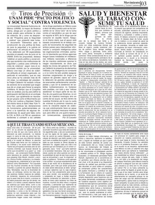 10 de Agosto de 2011E-mail: contacto@periodi-
                                                                           comovimiento.com
                                                                                                                                                                   Movimiento
                                                                                                                                                     Pensamiento y Verdad Ciudadana           03
               Tiros de Precisión                                                               SALUD Y BIENESTAR
 UNAM PIDE “PACTO POLÍTICO                                                                                                 EL TABACO CON-
 Y SOCIAL” CONTRA VIOLENCIA
La Universidad Nacional Autónoma de             de la droga asentados en México pues
                                                                                                                           SUME TU SALUD
                                                                                                                      La dependencia ex-              suele iniciar en la adolescencia debido a
México (UNAM), la mayor de América              a decir de ellos nuestro país se ha con-                              cesiva hacia la nico-           la presión que ejercen los compañeros de
Latina, aboga por un pacto político y           vertido en la “Zona Cero” de la lucha                                 tina que contiene el            escuela, publicidad excesiva en torno al
social amplio para enfrentar la crisis          contra el narcotráfico ya que de aquí                                 tabaco, provoca que             consumo de cigarros, sentirse importante,
                                                                                                                      los    vasos       san-         imitación y curiosidad, o estrés y nervio-
de violencia, tal y como se despren-            se exporta el 80% de la droga que se
                                                                                                                      guíneos se estre-               sismo. El tabaco consume tu salud lenta-
de del “Programa para la Seguridad              consume en aquella nación. Asegu-
                                                                                                                      chen,     la    circula-        mente. Si deseas dejar de fumar, acude
y Justicia” que presentó este lunes.            ra el mismo diario que el apoyo está            ción de la sangre sea lenta y el                      con tú médico o a la unidad de salud de
El documento “Elementos para la                 basado únicamente en el trabajo con-            corazón trabaje de manera forzada.                    tu preferencia donde personal capacita-
construcción de una política de Esta-           junto de funcionarios de seguridad de           Junto con otras sustancias tóxicas que                do de orientara, recuerda no estás solo.
do para la seguridad y la justicia en           ambos países para intercambiar infor-           tiene el cigarro, puede ocasionar cán-                Si requieres de mayor información, orien-
democracia” se articula en 36 puntos            mación y compartir inteligencia sobre           cer de pulmón, boca, laringe, esófago,                tación, tienes dudas o comentarios, co-
y fue elaborado por 88 especialistas            las organizaciones criminales, asimis-          riñón, vejiga y páncreas, entre otros,                munícate al Servicio de Orientación en
reunidos el pasado mes de junio en la           mo no desmiente que dichas agencias             así como asma, bronquitis y enfisema                  Salud (SOS) al número 56 22 01 27 ó
                                                                                                pulmonar. Otras consecuencias de su con-              31, también puedes escribir al correo
UNAM. Entre las propuestas, destaca             tengan bases instaladas en instalacio-
                                                                                                sumo son: envejecimiento prematuro de la              sos@unam.mx o acudir a la Dirección
“celebrar un pacto político y social am-        nes militares nacionales a diferencia
                                                                                                piel, daños a la dentadura, mal aliento, man-         General de Servicios Médicos de la
plio que reoriente a las instituciones de       de los mandos castrenses quienes lo             chas en las uñas de los dedos, así como               UNAM        donde     con     gusto     te
seguridad y justicia para enfrentar la          niegan rotundamente, es obvio que               úlceras gástricas y duodenales. El problema           atenderemos                personalmente.
crisis de violencia”, según reza el co-         desde los inicios del gobierno de Feli-
municado emitido por la universidad.            pe Calderón la presencia de elementos           VIENE DE LA PAG. 1                                   de guarniciones y 23 mil m2 de banquetas, sig-
México vive bajo un clima de violen-            militares y de inteligencia es constante        gica a personas con discapacidad. También            nificando esto que fue; 2 veces más que el año
cia atribuida al crimen organizado, en          y si no como ha sido posible asegurar           agradeció el apoyo otorgado por la Señora An-        anterior. También se repararon más de 6 mil 500
                                                                                                gélica Rivera de Peña al donar una camioneta         luminarias y se instalaron 990 nuevas, además
particular el narcotráfico, que en casi         enormes cargamentos de droga y la               de doble cabina acondicionada para transpor-         se cambiaron las instalaciones eléctricas de 10
cinco años se ha cobrado más de 40              captura de grandes capos así como               tar a 4 personas en silla de ruedas. Se inaugu-      planteles educativos, y se retiraron de la calle a 2
mil vidas. La estrategia del presiden-          la detección de grandes plantaciones            ro también un desayunador comunitario (CDC)          mil 100 perros y gatos, y se esterilizaron mil 750
te Felipe Calderón ha recibido críticas         de enervantes perfectamente camufla-            “Tejados” y “Real del Bosque” además de las          perros y gatos, también se aplicaron 6 mil 500
                                                                                                remodelaciones de los CDI´s Agustín Melgar y         vacunas antirrábicas. A través del Organismo
de sectores de la sociedad que exigen           jeadas y que sin la asistencia de sa-           Sor Juana Inés de la Cruz y la construcción de       Descentralizado de Agua Potable, Alcantarillado
que dé un viraje para frenar la sangría         télites norteamericanos no hubieran             una barda perimetral en el Centro Infantil Jus-      y Saneamiento de Tultitlán (APAST) se amplió la
cotidiana. Al tiempo que el Congreso            sido posibles, con todo y esa “valiosa          to Sierra beneficiando así a mas de 475 niños.       red beneficiando a mas de 88 mil 900 vecinos.
tiene en análisis una ley para definir la       asistencia” la mayor parte de los da-           Destaco que el DIF realizo 900 exámenes para         En materia de seguridad el alcalde resalto la he-
                                                                                                la detección del virus del papiloma humano, 601      roica labor de los Elementos de Protección Civil
participación del Ejército en el combate        ños de una guerra que libramos, no en           para detectar cáncer de mama y 502 más para          durante las contingencias climatológicas. Se rea-
al crimen, que igualmente es reproba-           contra de nuestros enemigos sino en             el papanicolau. En colaboración con el instituto     lizaron 9 mil 132 operativos, logrando con ello la
da por grupos como el Movimiento por            contra de los suyos, se libra dentro de         de salud del Estado de México, se realizaron         detención de 17 mil 350 personas por faltas ad-
la Paz con Justicia y Dignidad. Dentro          nuestras fronteras por lo que la cuota          mil 623 mastografías de manera gratuita. Tam-        ministrativas, 533 al Ministerio Publico y 28 más
                                                                                                bién con el apoyo de la Fundación Cinepolis, se      al Ministerio Público Federal. Se realizaron 156
del mismo tema el diario New York Ti-           de víctimas la ponemos nosotros así             realizaron 650 cirugías de cataratas igualmente      operativos logrando así una recuperación de 131
mes hizo públicas las declaraciones             como la creciente espiral de violen-            gratuitas. En materia de construcción recalco el     vehículos con reporte de robo, a la policía muni-
de funcionarios gubernamentales en              cia que prácticamente tiene en jaque            trabajo conjunto del gobierno y sector privado       cipal se le equipo con 46 radios portátiles nuevos
torno a la injerencia de algunas de-            a toda la sociedad mexicana mientras            para la construcción de dos arcotechos en la         y 14 teléfonos móviles para una rápida respuesta
                                                                                                escuela secundaria No. 36 en cabecera munici-        a las llamadas de auxilio de la ciudadanía. Tam-
pendencias de aquel país tales como             que para ellos es una guerra lejana y           pal y en la primaria Miguel Hidalgo en la colonia    bién se adquirieron 100 armas largas y cortas
la CIA, la DEA y el FBI en operativos           sin consecuencias, aparentemente.               La Libertad. El alcalde expreso que los atletas      además de 75 mil 950 cartuchos de diferentes
tendientes a combatir a los cárteles                                    Por: El Cazador         tultitlenses obtuvieron importantes resultados       calibres, 100 chalecos antibalas, 655 uniformes
                                                                                                durante la olimpiada nacional, misma que los         y 565 pares de zapatos. Finalmente el alcalde
                                                                                                nadadores de Tultitlán ganaron los primeros lu-      Marco Antonio Calzada Arroyo agradeció al Lic.

A QUE LE TIRAS CUANDO SUEÑAS MEXICANO...
                                                                                                gares. En seguridad económica recalco la repa-       Enrique Peña Nieto por la apertura del Centro
                                                                                                vimentación de 163 mil m2 de carpeta asfáltica       de Bachillerato Tecnológico No. 1, ubicada en la
Hace unos días, El Universal; 26 de julio       tes. Obvio entre las zombis y muertes se        en las zonas centro, sur y oriente del territorio,   zona sur, la Universidad Politécnica del Valle de
                                                                                                también se construyeron 24 mil metros lineales       México (UPVM) y la universidad bicentenario.
2011, en su sección de espectáculos pu-         acumulen durante lo que resta del sexenioy
blicó la nota de que una nueva seria de         los siguientes seis, y así por sucesivamen-
televisión se está cocinando. La historia       te por los siglos de los siglos, cualquier      Viene de la pag. 1                                    de todo el mundo ciertamente ame naza
según lo narra la nota se ubica tres me-        hijo de vecino se vuelve Diputado y esos        ustedes un mejor trabajo informativo, de              con provocar en nuestro país unagra ve
ses después de que una infección extraña        cargos de elección que tanto gustan a los       crítica y denuncia, asimismo la satisfac-             situación en materia económica, al gra-
azotó a la ciudad de México; la plancha         que viven a costillas de la gente. Lo lamen-    ción y orgullo es múltiple ya que a partir            do de que hasta el mismo Secretario de
del Zócalo está llena con los cuerpos de        table es que durante la última década la        de este número además de contar con                   Hacienda, Ernesto Cordero ha admitido
las víctimas y los autos lucen destruidos.      televisión ha cegado cada vez más a los         la colaboración del Lic. Cesar Camacho                que si el problema financiero que afron-
“Sobre las principales avenidas sólo se ven     jóvenes que son tentados por el crimen or-      Quiroz, ex Gobernador del Estado de                   ta el mundo no se resuelve, representará
muertos vivientes, que buscan devorar la        ganizado, esos “ninis” que tanto lastiman       México también se integran a nuestra lis-             para México no solo un catarrito sino algo
carne que encuentren a su paso” La nota         a la sociedad mexicana, más aun que sin         ta de columnistas el prestigiado escritor             bastante serio que dañaría la “estabilidad
continua… así comenzará Distrito Mictlán,       darse cuenta son ellos quienes se truncan       y analista político el Dr. Sergio Aguayo              que hasta ahorita hemos disfrutado”, ¿a
serie televisiva de carácter independiente      la posibilidad de salir de ese hoyo social en   Quezada y el destacado periodista Pablo               qué estabilidad se refiere? seguramente a
que preparan Kiko Morah, director y escri-      que se encuentran y que “le engordan” el        Reinah, aspiramos así a convertirnos en               la suya, porque del país, mejor ni habla-
tor y Rocco Portillo, productor y co-creador.   plato al gobierno. Tomamos como ejemplo         un periódico que ofrezca plumas de pri-               mos, con todo y la aceptación del riesgo
La pregunta es ¿realmente es lo que nece-       a los zombis no porque exactamente sean         mer nivel, a fin de poner a su disposición            de colapso financiero para México todavía
sitamos como televidentes? Por supuesto         éstos el eje rector de la decadencia de la      escritos de calidad que permitan a uste-              se atrevió a asegurar que aún así nuestro
que hay muchos amantes de los muertos           sociedad, pero más que andar producien-         des dilucidar un poco sobre el complica-              país crecerá a un ritmo de 4 o 5% anual,
vivientes a quienes les parece fabulosa la      do esas series televisivas al estilo “gringo”   do entramado político tan característico              ¡el colmo! Por si no fuera suficiente su
idea, felicidades, esa es la diversidad de      y aunque sabemos que la caja enajena-           del pueblo mexicano y contribuir en algo              diarrea verbal ha llegado al grado de ase-
ideas, sin embargo, somos los más quie-         dora no se hizo propiamente para educar                                                               gurar que el es mejor hombre para dirigir
                                                                                                a la formación de un criterio en nuestros
nes pedimos medios masivos de calidad,          sino para vender, una sociedad educada                                                                los destinos de la nación, si ya anda tan
                                                                                                lectores, obviamente reiteramos nuestra
de contenido, espacios de comunicación          y preparada sin lugar a dudas exigirían                                                               abiertamente en campaña porque no se
                                                                                                amplia disposición para hacernos eco de
que no sean más de lo mismo, y aunque no        mejores contenidos en televisión y levan-                                                             retira del cargo que tan deshonrosamen-
                                                                                                las justas demandas ciudadanas a través
se había producido este tipo de series, me      tarían la mano para reclamar los miles de                                                             te desempeña y aplica toda su energía en
                                                                                                de nuestros espacios como objetivo pri-
refiero a lo mismo cuando estamos llenos        muertos, muchos de ellos niños o mujeres                                                              hacer campaña, no pues como si desde su
                                                                                                mordial de este ejercicio periodístico, pues
de violencia por todos lados, como si los       inocentes, y demandar que realmente se                                                                posición actual es más cómodo, continuar
                                                                                                consideramos que sin conciencia social
casi 50 mil muertos a manos de esa lucha        apliquen programas sociales para contro-                                                              sangrando las ubres del erario y a la vez
que no tiene ni pies ni cabeza no fueran        lar la pobreza y no esos tan populares y        nuestra labor sería hueca y mercenaria.
                                                                                                                                                      buscar posicionarse como candidato, y la
suficientes, o como si los 52 millones de       gastados a los que nos tienen acostumbra-       Pasando al escenario económico nacio-
                                                                                                                                                      vergüenza, de esa ni hablamos porque de
pobres no son necesarios para que los           dos y con los cuales más de la mitad de         nal, -que no puede sustraerse al entor-
                                                                                                                                                      plano ese concepto solo le estorba, abur.
gobiernos autoricen cosas mejores y los         los mexicanos parecen “muertos vivientes”.      no internacional y más que nada al nor-
productores hagan cosas más interesan                           laondaese@latinmail.com         teamericano- al derrumbarse las bolsas
 