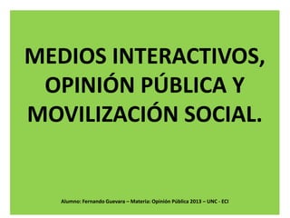 MEDIOS INTERACTIVOS,
OPINIÓN PÚBLICA Y
MOVILIZACIÓN SOCIAL.

Alumno: Fernando Guevara – Materia: Opinión Pública 2013 – UNC - ECI

 