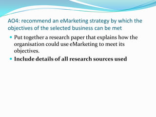 AO4: recommend an eMarketing strategy by which the objectives of the selected business can be met Put together a research paper that explains how the organisation could use eMarketing to meet its objectives. Include details of all research sources used 