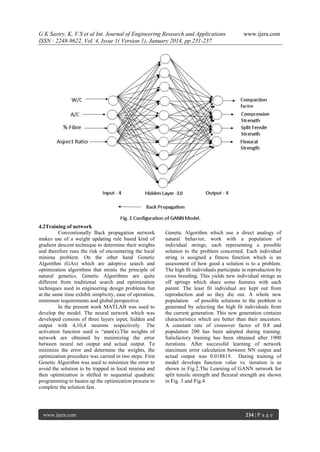 G K Sastry, K, V.S et al Int. Journal of Engineering Research and Applications
ISSN : 2248-9622, Vol. 4, Issue 1( Version 1), January 2014, pp.231-237

4.2Training of network
Conventionally Back propagation network
makes use of a weight updating rule based kind of
gradient descent technique to determine their weights
and therefore runs the risk of encountering the local
minima problem. On the other hand Genetic
Algorithm (GAs) which are adoptive search and
optimization algorithms that mimic the principle of
natural genetics. Genetic Algorithms are quite
different from traditional search and optimization
techniques used in engineering design problems but
at the same time exhibit simplicity, ease of operation,
minimum requirements and global perspective.
In the present work MATLAB was used to
develop the model. The neural network which was
developed consists of three layers input, hidden and
output with 4,10,4 neurons respectively. The
activation function used is “atan(x).The weights of
network are obtained by minimizing the error
between neural net output and actual output. To
minimize the error and determine the weights, the
optimization procedure was carried in two steps. First
Genetic Algorithm was used to minimize the error to
avoid the solution to be trapped in local minima and
then optimization is shifted to sequential quadratic
programming to hasten up the optimization process to
complete the solution fast.

www.ijera.com

www.ijera.com

Genetic Algorithm which use a direct analogy of
natural behavior, work with a population of
individual strings, each representing a possible
solution to the problem concerned. Each individual
string is assigned a fitness function which is an
assessment of how good a solution is to a problem.
The high fit individuals participate in reproduction by
cross breeding. This yields new individual strings as
off springs which share some features with each
parent. The least fit individual are kept out from
reproduction and so they die out. A whole new
population of possible solutions to the problem is
generated by selecting the high fit individuals from
the current generation. This new generation contains
characteristics which are better than their ancestors.
A constant rate of crossover factor of 0.8 and
population 200 has been adopted during training.
Satisfactory training has been obtained after 1900
iterations. After successful learning of network
maximum error calculation between NN output and
actual output was 0.018819. During training of
model develops function value vs. iteration is as
shown in Fig.2.The Learning of GANN network for
split tensile strength and flexural strength are shown
in Fig. 3 and Fig.4

234 | P a g e

 