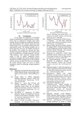 G K Sastry, K, V.S et al Int. Journal of Engineering Research and Applications
ISSN : 2248-9622, Vol. 4, Issue 1( Version 1), January 2014, pp.231-237

VI.

Conclusions

In this paper, the application of GA/ANN
model for predicting the strength properties of SFRC
mixes such as compressive strength, split tensile
strength, flexural strength and compaction factor has
been demonstrated. The network model has been
trained using 87 sets of examples obtained from the
experimental results. The training examples are so
chosen that they will cover all variables involved in
the problem. The weights for network has been
obtained using genetic algorithm. The network could
learn the prediction of strength properties with just
1900 iterations. After successful training GANN
model is able to predict compaction factor,
compressive strength, split tensile strength, flexural
strength and of SFRC satisfactorily for new problems
with an accuracy of about 95%.Thus it is concluded
the neural network model can serve as macro
mechanical model for predicting strength properties
of SFRC .

[6]

[7]

[8]

[9]

[10]

References
[1]

[2]

[3]

[4]

[5]

Battacharya,A.K,Devadas Menon,Rajeevan,K.
(2008), Optimal Design of precast pipe racks,
Indian Concrete journal March-2008 pp-2128
Cengiz Toklu, Y., (2005). Aggregate
blending Algorithm, computer Aided Civil
and Infrastructural Engineering, Vol.20,
NoK.6,pp 450-460.
Dragon A.
Savic, Ken E.Evans and
Thorstan Silberhorn, (1999), A Genetic
Algorithm based system for the Optimal
Design of Laminates, Computer Aided Civil
and Infrastructural Engineering, Vol. 14,
No. 3, pp.187-197.
Govindaraj, V., Ramasamy, J.V.,(2006)
Optimum Design Of Reinforced Concrete
Columns Using Genetic Algorithm, Journal
of structural engineering Vol.33, No.2,
June-July 2006 pp. 139-147.
Kong, J., Kwok, T.C.,(2006) Preliminary
designing of concrete structures using

www.ijera.com

[11]

[12]

[13]

[14]

www.ijera.com

Genetic Algorithm and spread sheets, 31st
conference on OUR world in concrete and
structures,16-17th Aug-2006
Mangat,P.S.,Gurussamy,K.,(1988),Corrosio
n resistance
of steel fibre reinforced
concrete under marine environment, Cement
and Concrete., vol.18,pp44-54
Moncef Nehdi, Hasson EI Chabib, Hesham
EI Naggar,(2001), Predicting performance
of self compacting concrete mixtures using
Artificial Neural Networks, ACI material
journal vol.98, n0.5, pp 450-460.
Narayanan ,R., Green,K.R., (1988), Fibre
reinforced concrete beams in pure torsion,
Proceedings Institute of Civil Engineerings,
London part-2, vol.69, pp 1043-1044
Ni Hong-Guang,Wang Ji-Zong (2000),
Prediction of compressive strength by
Neural Networks, Cement and Concrete
research, cem.concr. Res. Vol-30, pp-12451250
Raghunath Reddy,T. (2001) Development of
a macro mechanical Neural Network model
for steel fibre reinforced concrete, doctoral
diss…,JNTU Hyderabad, 2001
Romualdi,J.P.,
Baston,
G.B.
(1963)
Mechanics of crack arrest in concrete with
closely spaced reinforcement, Journal of the
Engineering Mechanics Division., EM_3,
Proceedings of the American Society of Civil
Engineering, vol-89, pp-147-168
Romualdi,J.P.,MnadelJ.A.,June
(1964),proc.vol-61. Tensile strength of
concrete affected by uniformly distributed
and closely spaced short lengths of wire
reinforcement, Journal of American
Concrete Institute, June 1964, proc.vol. 675672
Saka,M.P., ,Daloglu, A.,and Malhas,F.,
(2000) Optimum spacing design of grillage
systems using a Genetic Algorithm, Advances
in Engineering Software,vol-29, pp 863-873
Serio Lai ., and Marzouk (1997) Concrete
strength prediction by means of Neural
236 | P a g e

 