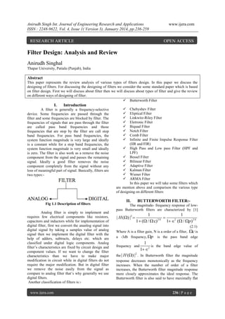 Anirudh Singh Int. Journal of Engineering Research and Applications
ISSN : 2248-9622, Vol. 4, Issue 1( Version 3), January 2014, pp.236-259

RESEARCH ARTICLE

www.ijera.com

OPEN ACCESS

Filter Design: Analysis and Review
Anirudh Singhal
Thapar University, Patiala (Punjab), India

Abstract
This paper represents the review analysis of various types of filters design. In this paper we discuss the
designing of filters. For discussing the designing of filters we consider the some standard paper which is based
on filter design. First we will discuss about filter then we will discuss about types of filter and give the review
on different ways of designing of filter.
 Butterworth Filter

I.

Introduction

A filter is generally a frequency-selective
device. Some frequencies are passed through the
filter and some frequencies are blocked by filter. The
frequencies of signals that are pass through the filter
are called pass band frequencies and those
frequencies that are stop by the filter are call stop
band frequencies. For pass band frequencies, the
system function magnitude is very large and ideally
is a constant while for a stop band frequencies, the
system function magnitude is very small and ideally
is zero. The filter is also work as a remove the noise
component from the signal and passes the remaining
signal. Ideally a good filter removes the noise
component completely from the signal without any
loss of meaningful part of signal. Basically, filters are
two types:-

Fig 1.1 Description of filters
Analog filter is simply to implement and
requires few electrical components like resistors,
capacitors and inductors while for implementation of
digital filter, first we convert the ananlog signal into
digital signal by taking a samples value of analog
signal then we implement the digital filter with the
help of adders, subtracts, delays etc. which are
classified under digital logic components. Analog
filter’s characteristics are fixed by circuit design and
component values. If we want to change the filter
characteristics than we have to make major
modification in circuit while in digital filters do not
require the major modification. But in digital filter
we remove the noise easily from the signal as
compare to analog filter that’s why generally we use
digital filters.
Another classification of filters is:www.ijera.com










Chebyshev Filter
Eliptical Filter
Linkwitz-Riley Filter
Eletronic Filter
Biquad Filter
Notch Filter
Comb Filter
Infinite and Finite Impulse Response Filter
(IIR and FIR)
 High Pass and Low pass Filter (HPF and
LPF)
 Bessel Filter
 Bilinear Filter
 Adaptive Filter
 Kalman Filter
 Wiener Filter
 ARMA Filter
In this paper we will take some filters which
are mention above and comparison the various type
of designing on different filters

II.

BUTTERWORTH FILTER:-

The magnitude- frequency response of lowpass Butterworth filters are characterized by [1]

| H () |2 

1
1

2N
2
1  ( /  c)
1  ( / p) 2 N

(2.1)
Where A is a filter gain, N is a order of a filter, c is
a -3db frequency, p is the pass band edge
frequency and

1
is the band edge value of
1 2

the | H () | . In Butterworth filter the magnitude
response decreases monotonically as the frequency
increases. When the number of order of a filter
increases, the Butterworth filter magnitude response
more closely approximates the ideal response. The
Butterworth filter is also said to have maximally flat
2

236 | P a g e

 