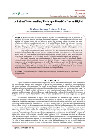 International
OPEN

Journal

ACCESS

Of Modern Engineering Research (IJMER)

A Robust Watermarking Technique Based On Dwt on Digital
Images
B. Mohan Swaroop, Assistant Professor,
Potti Sriramulu Chalavadi Mallikharjunarao College of Engg & Tech

ABSTRACT: In this paper a robust watermark scheme for copyright protection is proposed. By
modifying the original image in transform domain and embedding a watermark in the difference values
between the original image and its reference image, the proposed scheme overcomes the weak
robustness problem of embedding a watermark in the spatial domain. Besides the watermark extraction
does not require the original image so it is more practical in real application. The experimental results
show that the proposed scheme provides not only good image quality, but also robust against various
attacks such as compression and noise addition.
Many image transforms have been considered and the most prominent among them us the
discrete cosine transform (DCT) which has also been favored in the early image and coding standards.
Hence, there is a large number of watermarking algorithms that use either a block based or global
DCT. But the disadvantage in DCT is that it has only frequency resolution and no time resolution.
A new multi resolution watermarking method for digital images has been introduced. Wavelets
are mathematical functions that cut the data into different frequency components and then study each
component with a resolution matched to its scale. The method is based on the discrete wavelet
transform (DWT). Pseudo-random codes are added to the large coefficients at the high and middle
frequency bands of the DWT of an image. It is more robust to proposed methods to some common
image distortions, such as image compression, image rescaling/stretching.

Keywords: Digital Watermarking, Discrete wavelet transform, Information security, Encryption,
Stegonagraphy.

I. INTRODUCTION
A great deal of information is now being created, stored, and distributed in digital form. Newspapers,
and magazines, for example, have gone online to provide real-time coverage of stories with high-quality audio,
still images, and even video sequences. The growth in use of public networks such as the Internet has further
fueled the online presence of publishers by providing a quick and inexpensive way to distribute their work. The
explosive growth of digital media is not limited to news organizations, however. Commercial music may be
purchased and downloaded off of the Internet, stock photography vendors digitize and sell photographs in
electronic form, and Digital Versatile Disc (DVD) systems provide movies with clear images and CD quality
sound.
Unfortunately, media stored in digital form are vulnerable in a number of ways. First of all, digital
media may be simply copied and redistributed, either legally or illegally, at low cost and with no loss of
information. In addition, today's fast computers allow digital media to be easily manipulated, so it is possible to
incorporate portions of a digital signal into one's own work without regard for copyright restrictions placed upon
the work. Encryption is an obvious way to make the distribution of digital media more secure, but often there is
no way to protect information once it has been decrypted into its original form. The ability for pirates to easily
copy works is one of the last hurdles that keep publishers from completely adopting online distribution systems.
Digital watermarking is seen as a partial solution to the problem of securing copyright ownership.
Essentially, watermarking is defined as the process of embedding sideband data directly into the samples of a
digital audio, image, or video signal. Sideband data is typically “extra” information that must be transmitted
along with a digital signal, such as block headers or time synchronization markers. It is important to realize that
a watermark is not transmitted in addition to a digital signal, but rather as an integral part of the signal samples.
The value of watermarking comes from the fact that regular sideband data may be lost or modified when the
digital signal is converted between formats, but the samples of the digital signal are (typically) unchanged.
| IJMER | ISSN: 2249–6645 |

www.ijmer.com

| Vol. 4 | Iss. 1 | Jan. 2014 |110|

 