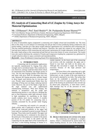 Mr. J.D.Ramani et al Int. Journal of Engineering Research and Applications www.ijera.com
ISSN : 2248-9622, Vol. 4, Issue 3( Version 1), March 2014, pp.216-220
www.ijera.com 216 | P a g e
FE-Analysis of Connecting Rod of I.C.Engine by Using Ansys for
Material Optimization
Mr. J.D.Ramani*, Prof. Sunil Shukla**, Dr. Pushpendra Kumar Sharma***
*(M. Tech (Machine Design and Robotics) Student, Mechanical Engineering Department, NIIST Bhopal)
** (Assistant Professor, Department of Mechanical Engineering, NIIST, Bhopal)
*** (HOD, Department of Mechanical Engineering, NIIST, Bhopal)
ABSTRACT
In series of automobile engine components a connecting rod is highly critical and researchable one. The main
idea of this study is to do analysis of connecting rod and get idea of stress producing during compressive and
tensile loading. And then give idea about weight reduction opportunities for a production steel connecting rod.
This has entailed performing a detailed load analysis. Therefore, this study has contain by two subjects, first,
load and stress analysis of the connecting rod, and second, optimization for weight reducation. In the first part of
the study, loads acting on the connecting rod and find out stress-time history at some critical point. The results
were also used to determine the variation of Tensile and Compressive loading the component was optimized for
weight reduction subject to space constraints and manufacturability.
Keywords – Ansys Workbench, Connecting Road, FEA, Optimization, Pro-E,
I. INTRODUCTION
Connecting rods for automotive applications
are typically manufactured by forging from either
wrought steel or powdered metal. They could also be
cast. However, castings could have blow-holes which
are detrimental from durability and fatigue points of
view. The fact that forgings produce blow-hole-free
and better rods gives them an advantage over cast
rods. Between the forging processes, powder forged
or drop forged, each process has its own pros and
cons. Powder metal manufactured blanks have the
advantage of being near net shape, reducing material
waste. However, the cost of the blank is high due to
the high material cost and sophisticated
manufacturing techniques. With steel forging, the
material is inexpensive and the rough part
manufacturing process is cost effective. Bringing the
part to final dimensions under tight tolerance results
in high expenditure for machining as the blank
usually contains more excess material. A sizeable
portion of the US market for connecting rods is
currently consumed by the powder metal forging
industry.
A connecting rod consists of a pin-end, a
shank section, and a crank-end as shown in Fig. 1.
Pin-end and crank-end pinholes at the upper and
lower ends are machined to permit accurate fitting of
bearings. These holes must be parallel. The upper end
of the connecting rod is connected to the piston by
the piston pin. If the piston pin is locked in the piston
pin bosses or if it floats in the piston and the
connecting rod, the upper hole of the Connecting rod
will have a solid bearing (bushing) of bronze or a
similar material. As the lower end of the connecting
rod revolves with the crankshaft, the upper end is
forced to turn back and forth on the piston pin.
Although this movement is slight, the bushing is
necessary because of the high pressure and
temperatures.
The lower hole in the connecting rod is split
to permit it to be clamped around the crankshaft. The
bottom part, or cap, is made of the same material as
the rod and is attached by two bolts. The surface that
bears on the crankshaft is generally a bearing
material in the form of a separate split shell. The two
parts of the bearing are positioned in the rod and cap
by dowel pins, projections, or short brass screws.
Split bearings may be of the precision or semi
precision type.
Fig -1: Automobile Connecting rod
II. DESIGN PROCEDURE OF CONNECTING ROD
The connecting rod undergoes a complex
motion, which is characterized by inertia loads that
induce bending stresses. In view of the objective of
RESEARCH ARTICLE OPEN ACCESS
 