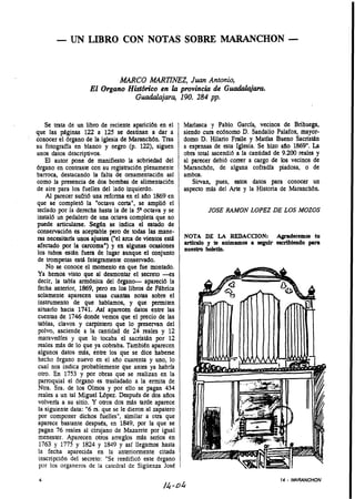 - UN LIBRO CON NOTAS SOBRE MARANCHON -

                            M C O MARTINEZ, Juan Antonio,
                     El Organo Histddco en la provincia de Guudah&m.
                                 Guadalajara, 190. 284 pp.


    Se trata de un libro de reciente aparicidn en el      Marlasca y Pablo García, vecinos de Brihuega,
que las páginas 122 a 125 se destinan a dar a             siendo cura ecdnomo D. Sandalio Palafox, mayor-
conocer el órgano de la iglesia de Maranchdn. Tras        domo D. Hilario Fraile y Matias Bueno Sacristán
su fotografía en blanco y negro (p. 1 2 , siguen
                                           2)             a espensas de esta Iglesia. Se hizo aflo 1869".La
unos datos descriptivos.                                  obra total ascendió a la cantidad de 9.200 reales y
    El autor pone de manifiesto la sobriedad del          al parecer debió correr a cargo de los vecinos de
órgano en contraste con su registración plenamente        Maranchón, de alguna cofradía piadosa, o de
barroca, destacando la falta de omamentacibn así          ambos.
como la presencia de dos bombas de alimentaci6n              Sirvan, pues, estos datos para conocer un
de aire para los fuelles del lado izquierdo.              aspecto más del Arte y la Historia de Maranchón.
    Al parecer sufrió una reforma en el aflo 1869 en
que se completó la "octava corta", se amplió el
teclado por la derecha hasta la de la octava y se                  JOSE RAMON LOPEZ DE LOS MOZOS
instaló un pedalero de una octava completa que no
puede articularse. Según se indica el estado de
conservación es aceptable pero de todas las mane-
ras necesitaría unos ajustes ("el arca de vientos está    NOTA DE LA REDACCION: Agradecemos tu
afectado por la carcoma") y en algunas ocasiones          artículo y te animamos a seguir escribiendo para
                                                          nuestro boletín.
los tubos están fuera de lugar aunque el conjunto
de trompetas está integramente conservado.
    No se conoce el momento en que fue montado.
 Ya hemos visto que al desmontar el secreto -es
 decir, la tabla armónica del brgano- apareció la
 fecha anterior, 1869, pero en los libros de Fábrica
 solamente aparecen unas cuantas notas sobre el
 instrumento de que hablamos, y que permiten
 situarlo hacia 1741. Así aparecen datos entre las
 cuentas de 1746 donde vemos que el precio de las
 tablas, clavos y carpintero que lo preservan del
 polvo, asciende a la cantidad de 24 reales y 1       2
 maravedles y que lo tocaba el sacristán por 1        2
 reales más de lo que ya cobraba. Tambitn aparecen
 algunos datos mds, entre los que se dice haberse
 hecho órgano nuevo en el año cuarenta y uno, lo
 cual nos indica probablemente que antes ya habría
 otro. En 1753 y por obras que se realizan en la
 parroquia1 el órgano es trasladado a la ermita de
 Ntra. Sra. de los Olmos y por ello se pagan 434
 reales a un tal Miguel López. Desputs de dos aflos
 volvería a su sitio. Y otros dos más tarde aparece
 la siguiente data: "6 rs. que se le dieron al zapatero
 por componer dichos fuelles", similar a otra que
 aparece bastante desputs, en 1849, por la que se
 pagan 76 reales al cirujano de Mazarete por igual
 menester. Aparecen otros arreglos más senos en
 1763 y 1775 y 1824 y 1849 y así llegamos hasta
 la fecha aparecida en la anteriormente citada
 inscripción del secreto: "Se reedificó este órgano
 por los organeros de la catedral de Sigüenza JosC
                                                                                              14   - MARANCHON
                                                  /4-04
 