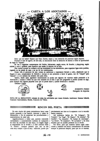 - CARTA A LOS ASOCIADOS -




       Hola: que tal estáis? Espero que bien: fuertes, sanos y con intención de practicar algún deporte.
       Durante el mes de agosto, de este año, la Asociación tiene la intención de darnos a todos la oportunidad
de bajar La "tripota".
       Se van a organizar campeonatos del futbito, baloncesto, según sexos, de frontón y ping-pong, según
edades y mus y guiilote, para aquellos que amáis el deporte de la silla.
       Nos vamos a poner en contacto con las localidades de los alrededorts, para organizar ligas entre pueblos,
jugando en las pistas de casa y en las de los contrincantes.
       Como vCis el proyecto de este verano es ambicioso y esperamos llevarlo a cabo, añadiendo que si
liegara el caso, campeonatos de futbolín e incluso si nos ponemos a hacer el ganso, uno de "chapas" para
 "peques" y si se a i a los adultos otro para ellos.
                    nmn
       Quiero, desde aquí, agradecer sinceramente la ayuda que algunos de vosotros estáis prestando a la
 Asociaci6n y animar a todos los que sois amantes de la siiia a que nos preguntdis si podCis ayudar en algo,
pues siempre hay alguna pequeña cosa que se puede hacer y puede beneficiar a muchos.




NOTA DE LA REDACCION: A d e d de todas las actividndes que vamos diciendo, tendremos: Sernann IníPntii,
Concurso Gastron6mic0, Ronda, Concurso de Videos.




   En este rincón del poeta pretendemos hacer unas        precisamente ese dato no lo sepamos o no lo recordá-
coplas cantando a los bamos, rincones y calles de         bamos nosotros.
Maranchón, a fin de perpetuar las peculiaridades y           Así podremos hablar de: "El Puligano", "El
características de cada uno.                              Torej6nN,"La Vega", "El Charco", "El Arrabal", "El
   Agradeceriamos a todos que, quienes conozcáis          Castillo", "La Alquería", "El Campo de Atenizaje",
curiosidades o connotaciones curiosas de cualquiera       "La Sierra", "El matadero", "El Lavadero" y de otros
de ellos las escribáis en una hoja y la hagáis llegar     muchos que no pueden perderse en el olvido.       .
al responsable de la revista o a Jose Antonio Sanz           Por favor, para que nuestros nietos sigan cono-
"el Sillero". Aunque pensdis que eso es una               ciendo y amando sus raíces, comunicanos tus noticias
cosa muy simple o que es muy conocido, puede que          aunque te parezcan simples, para que no se mueran.


8                                              14-                                              14   - MARANCHON
 