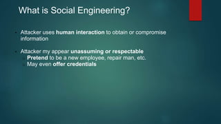 What is Social Engineering? 
• Attacker uses human interaction to obtain or compromise 
information 
• Attacker my appear unassuming or respectable 
o Pretend to be a new employee, repair man, etc. 
o May even offer credentials 
 