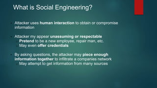 What is Social Engineering? 
• Attacker uses human interaction to obtain or compromise 
information 
• Attacker my appear unassuming or respectable 
o Pretend to be a new employee, repair man, etc. 
o May even offer credentials 
• By asking questions, the attacker may piece enough 
information together to infiltrate a companies network 
o May attempt to get information from many sources 
 