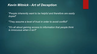 Kevin Mitnick - Art of Deception: 
• "People inherently want to be helpful and therefore are easily 
duped" 
• "They assume a level of trust in order to avoid conflict" 
• "It's all about gaining access to information that people think 
is innocuous when it isn't" 
 