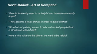 Kevin Mitnick - Art of Deception: 
• "People inherently want to be helpful and therefore are easily 
duped" 
• "They assume a level of trust in order to avoid conflict" 
• "It's all about gaining access to information that people think 
is innocuous when it isn't" 
• Here a nice voice on the phone, we want to be helpful 
 