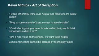 Kevin Mitnick - Art of Deception: 
• "People inherently want to be helpful and therefore are easily 
duped" 
• "They assume a level of trust in order to avoid conflict" 
• "It's all about gaining access to information that people think 
is innocuous when it isn't" 
• Here a nice voice on the phone, we want to be helpful 
• Social engineering cannot be blocked by technology alone 
 