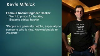 Kevin Mitnick 
Famous Social Engineer Hacker 
• Went to prison for hacking 
• Became ethical hacker 
"People are generally helpful, especially to 
someone who is nice, knowledgeable or 
insistent." 
 