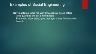 Examples of Social Engineering 
• Kevin Mitnick talks his way into central Telco office 
o Tells guard he will get a new badge 
o Pretend to work there, give manager name from another 
branch 
 