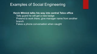 Examples of Social Engineering 
• Kevin Mitnick talks his way into central Telco office 
o Tells guard he will get a new badge 
o Pretend to work there, give manager name from another 
branch 
o Fakes a phone conversation when caught 
 