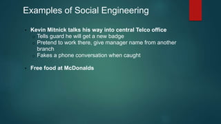 Examples of Social Engineering 
• Kevin Mitnick talks his way into central Telco office 
o Tells guard he will get a new badge 
o Pretend to work there, give manager name from another 
branch 
o Fakes a phone conversation when caught 
• Free food at McDonalds 
 