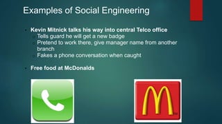 Examples of Social Engineering 
• Kevin Mitnick talks his way into central Telco office 
o Tells guard he will get a new badge 
o Pretend to work there, give manager name from another 
branch 
o Fakes a phone conversation when caught 
• Free food at McDonalds 
 