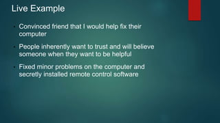 Live Example 
• Convinced friend that I would help fix their 
computer 
• People inherently want to trust and will believe 
someone when they want to be helpful 
• Fixed minor problems on the computer and 
secretly installed remote control software 
 