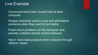 Live Example 
• Convinced friend that I would help fix their 
computer 
• People inherently want to trust and will believe 
someone when they want to be helpful 
• Fixed minor problems on the computer and 
secretly installed remote control software 
• Now I have total access to their computer through 
ultravnc viewer 
 