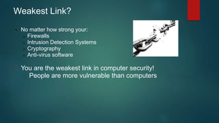 Weakest Link? 
• No matter how strong your: 
o Firewalls 
o Intrusion Detection Systems 
o Cryptography 
o Anti-virus software 
• You are the weakest link in computer security! 
o People are more vulnerable than computers 
 