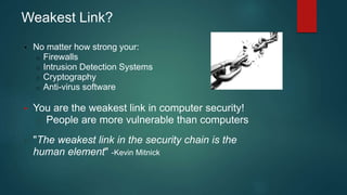 Weakest Link? 
• No matter how strong your: 
o Firewalls 
o Intrusion Detection Systems 
o Cryptography 
o Anti-virus software 
• You are the weakest link in computer security! 
o People are more vulnerable than computers 
• "The weakest link in the security chain is the 
human element" -Kevin Mitnick 
 