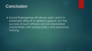 Conclusion 
 Social Engineering will always exist, and it is 
extremely difficult to defend against, but the 
success of such attacks can be decreased 
substantially with proper policy and personnel 
training 
 