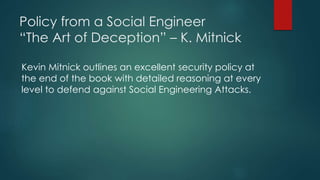 Policy from a Social Engineer 
“The Art of Deception” – K. Mitnick 
Kevin Mitnick outlines an excellent security policy at 
the end of the book with detailed reasoning at every 
level to defend against Social Engineering Attacks. 
 