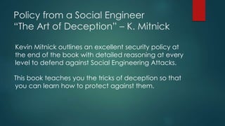 Policy from a Social Engineer 
“The Art of Deception” – K. Mitnick 
Kevin Mitnick outlines an excellent security policy at 
the end of the book with detailed reasoning at every 
level to defend against Social Engineering Attacks. 
This book teaches you the tricks of deception so that 
you can learn how to protect against them. 
 