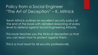 Policy from a Social Engineer 
“The Art of Deception” – K. Mitnick 
Kevin Mitnick outlines an excellent security policy at 
the end of the book with detailed reasoning at every 
level to defend against Social Engineering Attacks. 
This book teaches you the tricks of deception so that 
you can learn how to protect against them. 
This is a must read for all security professionals. 
 