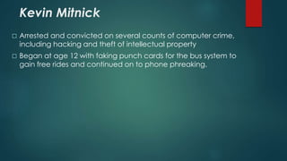 Kevin Mitnick 
 Arrested and convicted on several counts of computer crime, 
including hacking and theft of intellectual property 
 Began at age 12 with faking punch cards for the bus system to 
gain free rides and continued on to phone phreaking. 
 