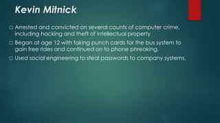 Kevin Mitnick 
 Arrested and convicted on several counts of computer crime, 
including hacking and theft of intellectual property 
 Began at age 12 with faking punch cards for the bus system to 
gain free rides and continued on to phone phreaking. 
 Used social engineering to steal passwords to company systems. 
 