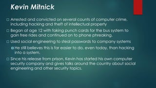 Kevin Mitnick 
 Arrested and convicted on several counts of computer crime, 
including hacking and theft of intellectual property 
 Began at age 12 with faking punch cards for the bus system to 
gain free rides and continued on to phone phreaking. 
 Used social engineering to steal passwords to company systems 
 He still believes this is far easier to do, even today, than hacking 
into a system. 
 Since his release from prison, Kevin has started his own computer 
security company and gives talks around the country about social 
engineering and other security topics. 
 
