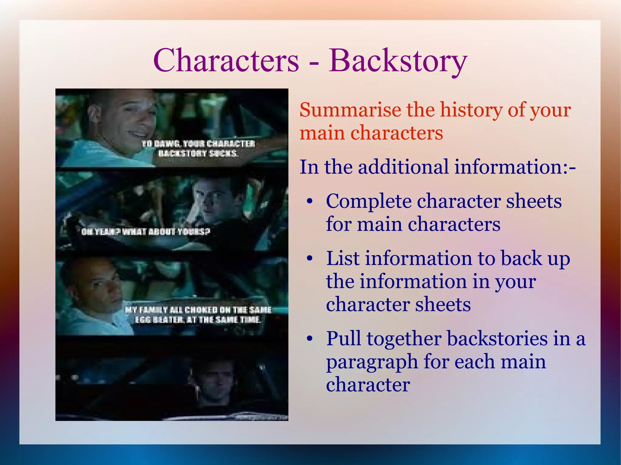Characters - Backstory
          Summarise the history of your
          main characters
          In the additional information:-
          ●   Complete character sheets
              for main characters
          ●   List information to back up
              the information in your
              character sheets
          ●   Pull together backstories in a
              paragraph for each main
              character
 