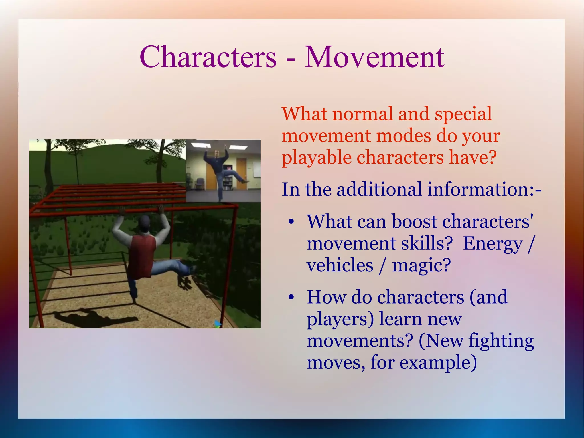 Characters - Movement
         What normal and special
         movement modes do your
         playable characters have?
         In the additional information:-
          ●   What can boost characters'
              movement skills? Energy /
              vehicles / magic?
          ●   How do characters (and
              players) learn new
              movements? (New fighting
              moves, for example)
 