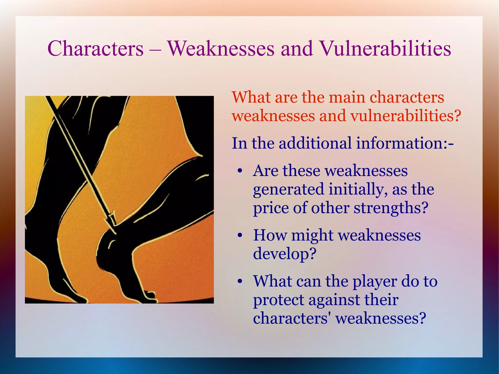 Characters – Weaknesses and Vulnerabilities

                   What are the main characters
                   weaknesses and vulnerabilities?
                   In the additional information:-
                    ●   Are these weaknesses
                        generated initially, as the
                        price of other strengths?
                    ●   How might weaknesses
                        develop?
                    ●   What can the player do to
                        protect against their
                        characters' weaknesses?
 