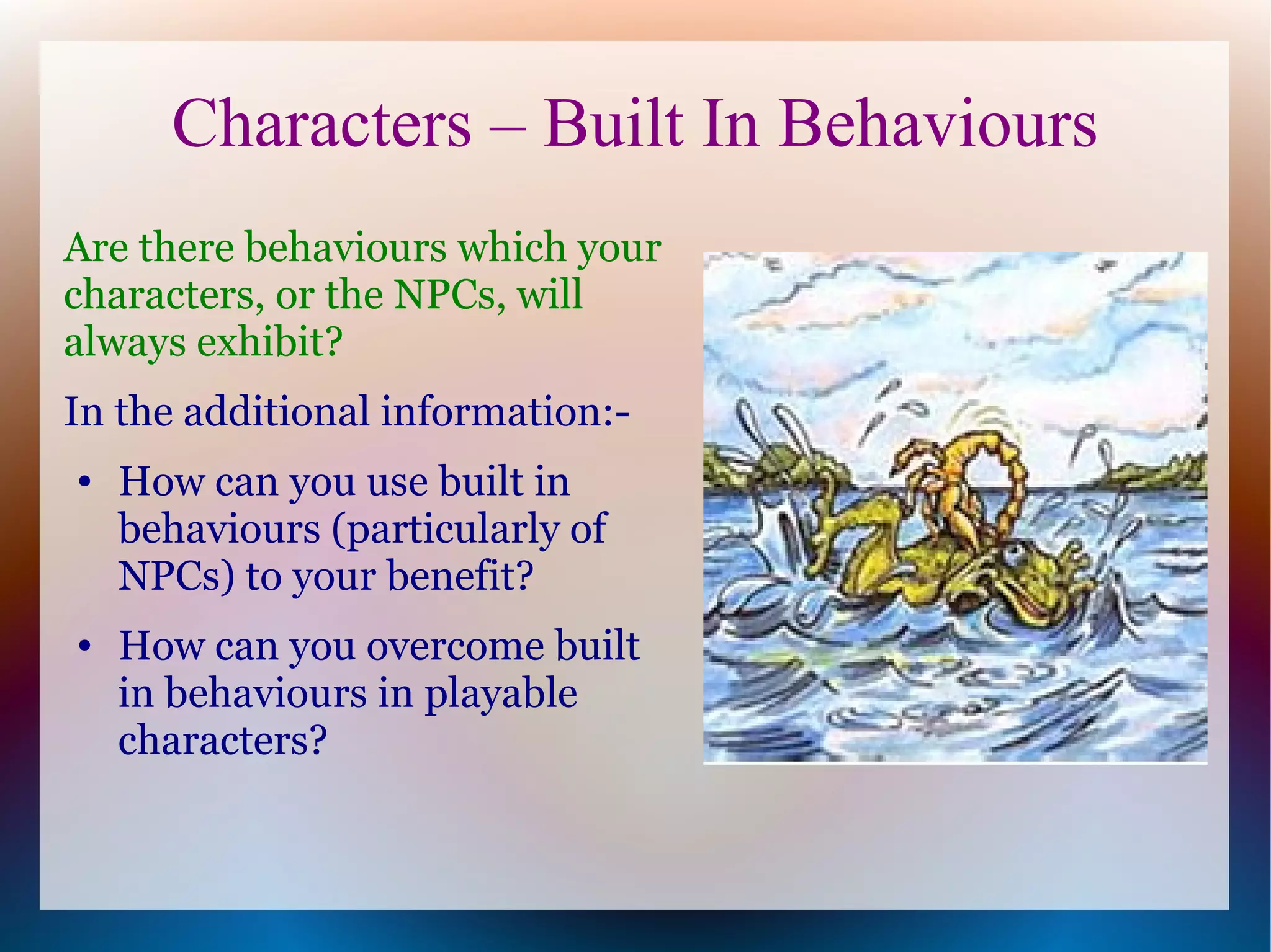 Characters – Built In Behaviours
Are there behaviours which your
characters, or the NPCs, will
always exhibit?
In the additional information:-
●   How can you use built in
    behaviours (particularly of
    NPCs) to your benefit?
●   How can you overcome built
    in behaviours in playable
    characters?
 