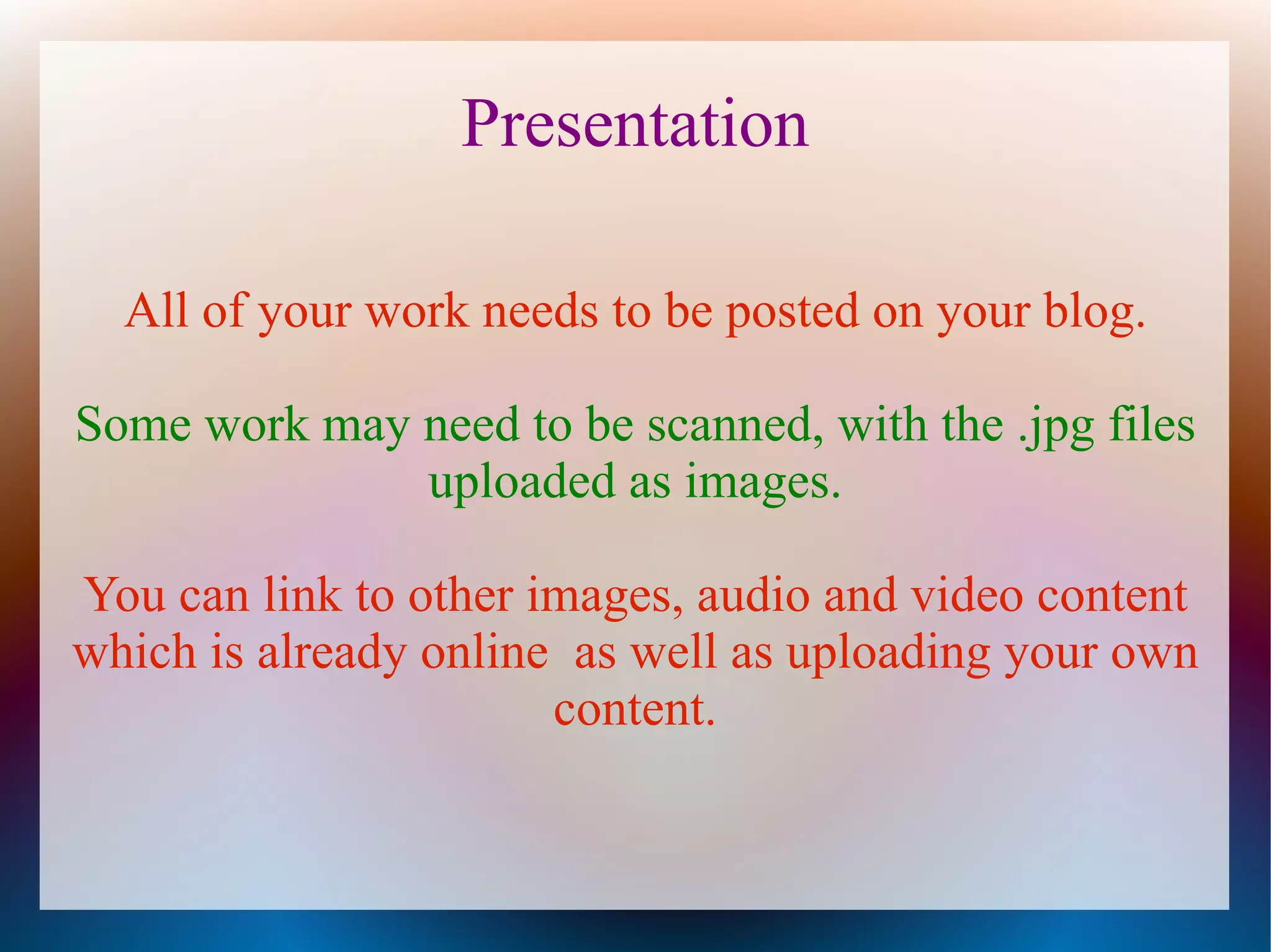 Presentation

  All of your work needs to be posted on your blog.

Some work may need to be scanned, with the .jpg files
              uploaded as images.

You can link to other images, audio and video content
which is already online as well as uploading your own
                       content.
 