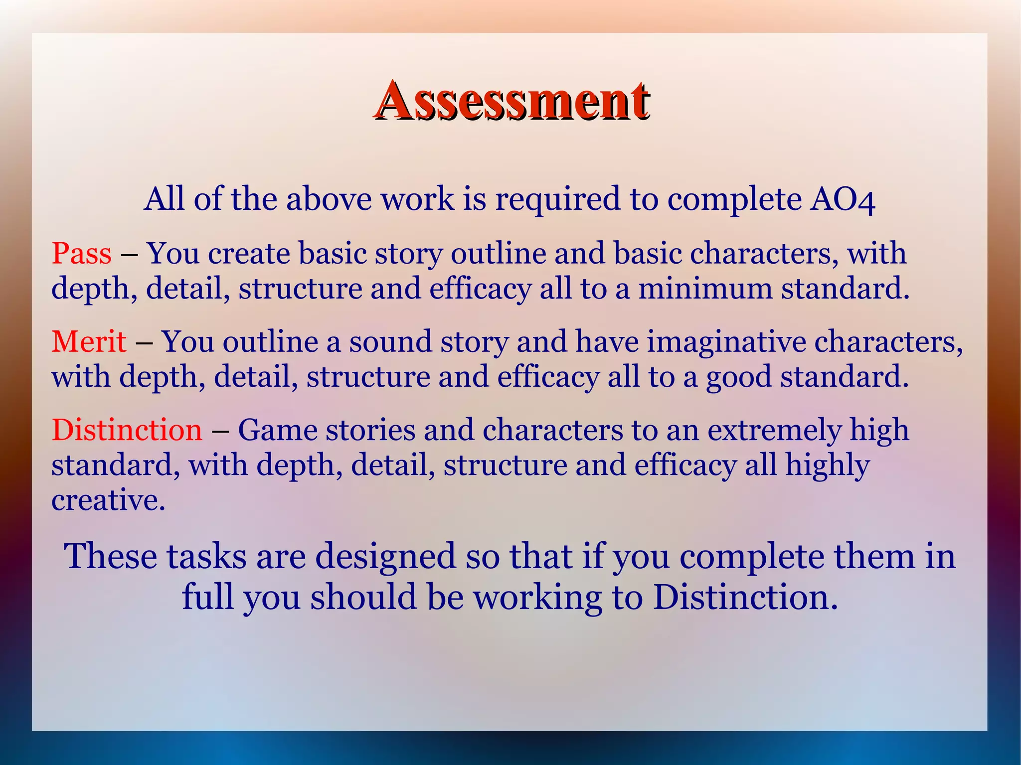 Assessment
      All of the above work is required to complete AO4
Pass – You create basic story outline and basic characters, with
depth, detail, structure and efficacy all to a minimum standard.
Merit – You outline a sound story and have imaginative characters,
with depth, detail, structure and efficacy all to a good standard.
Distinction – Game stories and characters to an extremely high
standard, with depth, detail, structure and efficacy all highly
creative.
These tasks are designed so that if you complete them in
       full you should be working to Distinction.
 